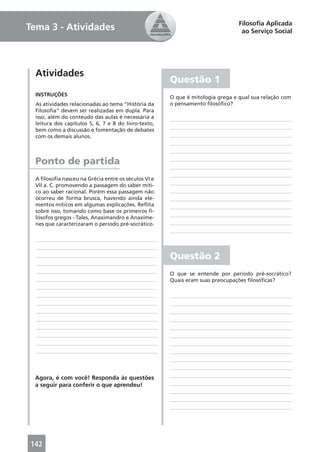 Filosoﬁa Aplicada
Tema 3 - Atividades                                                              ao Serviço Social




  Atividades
                                                      Questão 1
  INSTRUÇÕES                                          O que é mitologia grega e qual sua relação com
  As atividades relacionadas ao tema “História da     o pensamento ﬁlosóﬁco?
  Filosoﬁa” devem ser realizadas em dupla. Para
  isso, além do conteúdo das aulas é necessária a
  leitura dos capítulos 5, 6, 7 e 8 do livro-texto,
  bem como a discussão e fomentação de debates
  com os demais alunos.



  Ponto de partida
  A ﬁlosoﬁa nasceu na Grécia entre os séculos VI e
  VII a. C. promovendo a passagem do saber míti-
  co ao saber racional. Porém essa passagem não
  ocorreu de forma brusca, havendo ainda ele-
  mentos míticos em algumas explicações. Reﬂita
  sobre isso, tomando como base os primeiros ﬁ-
  lósofos gregos - Tales, Anaximandro e Anaxíme-
  nes que caracterizaram o período pré-socrático.




                                                      Questão 2
                                                      O que se entende por período pré-socrático?
                                                      Quais eram suas preocupações ﬁlosóﬁcas?




 Agora, é com você! Responda às questões
 a seguir para conferir o que aprendeu!




142                                                                                            23
 