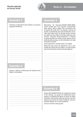 Filosoﬁa Aplicada                                                Tema 3 - Atividades
ao Serviço Social




  Questão 3                                        Questão 5
  Comente a importância dos soﬁstas e suas preo-   (Ministério da Educação-ENADE-CESPE-2005).
  cupações ﬁlosóﬁcas.                              Quem duvida que vive, recorda, compreende,
                                                   quer, pensa, sabe e julga? Pois, se duvida, vive;
                                                   se duvida de onde vem sua dúvida, recorda; se
                                                   duvida, compreende que está duvidando; se du-
                                                   vida, quer estar certo; se duvida, pensa; se duvi-
                                                   da, sabe que não sabe; se duvida, julga que não
                                                   convém consentir temerariamente. E embora
                                                   se possa duvidar de muitas coisas, dessas não se
                                                   pode duvidar, porque, se não existissem, de nada
                                                   se poderia duvidar.
                                                   Santo Agostinho. Tratado sobre a Trindade.
                                                   Relacione esse texto de Agostinho com a aﬁr-
                                                   mação dos céticos de seu tempo, os quais diziam
                                                   que nós não temos certeza de coisa alguma.




  Questão 4
  Analise e deﬁna as diferenças de método entre
  Platão e Aristóteles.




                                                   Questão 6
                                                   (Seduc-MT-UNEMAT-2010). Em meados do século
                                                   V, em Atenas, um grupo de intelectuais escan-
                                                   dalizou os ﬁlósofos da época ao fazer do saber,
                                                   proﬁssão, oferecendo aulas de retórica e de elo-
                                                   quência aos jovens da classe dirigente, que pre-
                                                   tendiam dedicar-se à carreira política.
                                                   Como se chamou esse grupo?




                                                                                               143
 