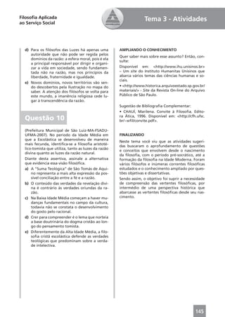 Filosoﬁa Aplicada                                                   Tema 3 - Atividades
ao Serviço Social




  d) Para os ﬁlósofos das Luzes há apenas uma         AMPLIANDO O CONHECIMENTO
     autoridade que não pode ser regida pelos
                                                      Quer saber mais sobre esse assunto? Então, con-
     domínios da razão: a esfera moral, pois é ela
                                                      sulte:
     a principal responsável por dirigir e organi-
     zar a vida em sociedade, sendo fundamen-         Disponível em: <http://www.ihu.unisinos.br>
     tada não na razão, mas nos princípios da         – Um site do Instituto Humanitas Unisinos que
     liberdade, fraternidade e igualdade.             abarca vários temas das ciências humanas e so-
                                                      ciais.
  e) Novos domínios, novos territórios vão sen-
     do descobertos pela Ilustração no mapa do        • <http://www.historica.arquivoestado.sp.gov.br/
     saber. A atenção dos ﬁlósofos se volta para      materiais/> - Site da Revista On-line do Arquivo
     este mundo, a imanência religiosa cede lu-       Público de São Paulo.
     gar à transcendência da razão.
                                                      Sugestão de Bibliograﬁa Complementar:
                                                      • CHAUÍ, Marilena. Convite à Filosoﬁa. Edito-
  Questão 10                                          ra Ática, 1996. Disponível em: <http://cfh.ufsc.
                                                      br/~wﬁl/convite.pdf>.

  (Prefeitura Municipal de São Luiz-MA-FSADU-
  UFMA-2007). No período da Idade Média em            FINALIZANDO
  que a Escolástica se desenvolveu de maneira
                                                      Neste tema você viu que as atividades sugeri-
  mais fecunda, identiﬁca-se a ﬁlosoﬁa aristoté-
                                                      das buscaram o aprofundamento de questões
  lico-tomista que utiliza, tanto as luzes da razão
                                                      e conceitos que envolvem desde o nascimento
  divina quanto as luzes da razão natural.
                                                      da ﬁlosoﬁa, com o período pré-socrático, até a
  Diante desta assertiva, assinale a alternativa      formação da ﬁlosoﬁa na Idade Moderna. Foram
  que evidencia essa visão ﬁlosóﬁca.                  vários ﬁlósofos e inúmeras correntes ﬁlosóﬁcas
  a) A “Suma Teológica” de São Tomás de Aqui-         estudados e o conhecimento ampliado por ques-
      no representa a mais alta expressão da pos-     tões objetivas e dissertativas.
      sível conciliação entre a fé e a razão.         Sendo assim, o objetivo foi suprir a necessidade
  b) O conteúdo das verdades da revelação divi-       de compreensão das vertentes ﬁlosóﬁcas, por
      na é contrário às verdades oriundas da ra-      intermédio de uma perspectiva histórica que
      zão.                                            abarcasse as vertentes ﬁlosóﬁcas desde seu nas-
  c) Na Baixa Idade Média começam a haver mu-         cimento.
      danças fundamentais no campo da cultura,
      todavia não se constata o desenvolvimento
      do gosto pelo racional.
  d) Crer para compreender é o lema que norteia
      a base doutrinária do dogma cristão ao lon-
      go do pensamento tomista.
  e) Diferentemente da Alta Idade Média, a ﬁlo-
      soﬁa cristã escolástica defende as verdades
      teológicas que predominam sobre a verda-
      de intelectiva.




                                                                                                145
 