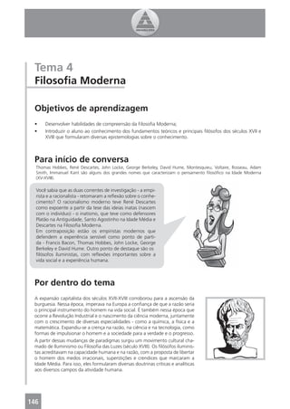 Tema 4
 Filosoﬁa Moderna

 Objetivos de aprendizagem
 •    Desenvolver habilidades de compreensão da Filosoﬁa Moderna;
 •    Introduzir o aluno ao conhecimento dos fundamentos teóricos e principais ﬁlósofos dos séculos XVII e
      XVIII que formularam diversas epistemologias sobre o conhecimento.



 Para início de conversa
  Thomas Hobbes, René Descartes, John Locke, George Berkeley, David Hume, Montesquieu, Voltaire, Rosseau, Adam
  Smith, Immanuel Kant são alguns dos grandes nomes que caracterizam o pensamento ﬁlosóﬁco na Idade Moderna
  (XV-XVIII).

  Você sabia que as duas correntes de investigação - a empi-
  rista e a racionalista - retomaram a reﬂexão sobre o conhe-
  cimento? O racionalismo moderno teve René Descartes
  como expoente a partir da tese das ideias inatas (nascem
  com o indivíduo) - o inatismo, que teve como defensores
  Platão na Antiguidade, Santo Agostinho na Idade Média e
  Descartes na Filosoﬁa Moderna.
  Em contraposição estão os empiristas modernos que
  defendem a experiência sensível como ponto de parti-
  da - Francis Bacon, Thomas Hobbes, John Locke, George
  Berkeley e David Hume. Outro ponto de destaque são os
  ﬁlósofos iluministas, com reﬂexões importantes sobre a
  vida social e a experiência humana.



 Por dentro do tema
 A expansão capitalista dos séculos XVII-XVIII corroborou para a ascensão da
 burguesia. Nessa época, imperava na Europa a conﬁança de que a razão seria
 o principal instrumento do homem na vida social. É também nessa época que
 ocorre a Revolução Industrial e o nascimento da ciência moderna, juntamente
 com o crescimento de diversas especialidades - como a química, a física e a
 matemática. Expandiu-se a crença na razão, na ciência e na tecnologia, como
 formas de impulsionar o homem e a sociedade para a verdade e o progresso.
 A partir dessas mudanças de paradigmas surgiu um movimento cultural cha-
 mado de Iluminismo ou Filosoﬁa das Luzes (século XVIII). Os ﬁlósofos iluminis-
 tas acreditavam na capacidade humana e na razão, com a proposta de libertar
 o homem dos medos irracionais, superstições e crendices que marcaram a
 Idade Média. Para isso, eles formularam diversas doutrinas críticas e analíticas
 aos diversos campos da atividade humana.




146
 