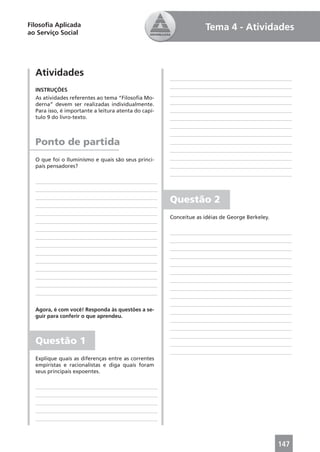 Filosoﬁa Aplicada                                                  Tema 4 - Atividades
ao Serviço Social




  Atividades
  INSTRUÇÕES
  As atividades referentes ao tema “Filosoﬁa Mo-
  derna” devem ser realizadas individualmente.
  Para isso, é importante a leitura atenta do capí-
  tulo 9 do livro-texto.



  Ponto de partida
  O que foi o Iluminismo e quais são seus princi-
  pais pensadores?




                                                      Questão 2
                                                      Conceitue as idéias de George Berkeley.




  Agora, é com você! Responda às questões a se-
  guir para conferir o que aprendeu.



  Questão 1
  Explique quais as diferenças entre as correntes
  empiristas e racionalistas e diga quais foram
  seus principais expoentes.




                                                                                                147
 