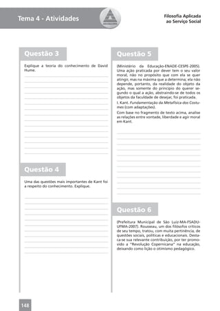 Filosoﬁa Aplicada
Tema 4 - Atividades                                                            ao Serviço Social




  Questão 3                                       Questão 5
  Explique a teoria do conhecimento de David      (Ministério da Educação-ENADE-CESPE-2005).
  Hume.                                           Uma ação praticada por dever tem o seu valor
                                                  moral, não no propósito que com ela se quer
                                                  atingir, mas na máxima que a determina; ela não
                                                  depende, portanto, da realidade do objeto da
                                                  ação, mas somente do princípio do querer se-
                                                  gundo o qual a ação, abstraindo-se de todos os
                                                  objetos da faculdade de desejar, foi praticada.
                                                  I. Kant. Fundamentação da Metafísica dos Costu-
                                                  mes (com adaptações).
                                                  Com base no fragmento de texto acima, analise
                                                  as relações entre vontade, liberdade e agir moral
                                                  em Kant.




  Questão 4
  Uma das questões mais importantes de Kant foi
  a respeito do conhecimento. Explique.




                                                  Questão 6
                                                  (Prefeitura Municipal de São Luiz-MA-FSADU-
                                                  UFMA-2007). Rousseau, um dos ﬁlósofos críticos
                                                  de seu tempo, tratou, com muita pertinência, de
                                                  questões sociais, políticas e educacionais. Desta-
                                                  ca-se sua relevante contribuição, por ter promo-
                                                  vido a “Revolução Copernicana” na educação,
                                                  deixando como lição o otimismo pedagógico.




148
 
