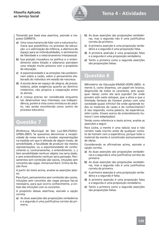 Filosoﬁa Aplicada                                                    Tema 4 - Atividades
ao Serviço Social




 Tomando por base essa assertiva, assinale a res-      b) As duas asserções são proposições verdadei-
 posta CORRETA.                                           ras, mas a segunda não é uma justiﬁcativa
 a) Uma nova maneira de lidar com a natureza hu-          correta da primeira.
    mana que possibilitou no processo da educa-        c) A primeira asserção é uma proposição verda-
    ção: a a valorização da infância, a abertura de       deira e a segunda é uma proposição falsa.
    espaço para as individualidades, o sentimento      d) A primeira asserção é uma proposição falsa
    de liberdade e o relacionamento interpessoal.         e a segunda é uma proposição verdadeira.
 b) Sua posição inovadora na política e o enten-       e) Tanto a primeira como a segunda asserções
    dimento sobre Estado e soberania assinalam            são proposições falsas.
    uma relação muito próxima com o propósito
    da educação.
 c) A espontaneidade e as emoções não predomi-
    nam sobre a razão, sobre o pensamento ela-         Questão 8
    borado do indivíduo em estado de natureza.
 d) A escola deve ser espaço de alegria, de prazer,    (Ministério da Educação-ENADE-CESPE-2005). A
    todavia, pelas exigências quanto ao domínio        mente é, como dissemos, um papel em branco,
    intelectivo, não propicia a cooperação entre       desprovida de todos os caracteres, sem quais-
    os alunos.                                         quer ideias; como ela será suprida? De onde
 e) A criança precisa ser considerada enquanto         provém este vasto estoque, que a ativa e que a
    tal, desenvolver seus interesses, sua indepen-     ilimitada fantasia do homem pintou com uma
    dência, porém é vista como miniatura do adul-      variedade quase inﬁnita? De onde apreende to-
    to, não sendo reconhecida como centro do           dos os materiais da razão e do conhecimento?
    processo educativo.                                A isso respondo, numa palavra, da experiência.
                                                       John Locke. Ensaio acerca do entendimento hu-
                                                       mano ( com adaptações).
                                                       Tendo como referência o texto acima, analise as
 Questão 7                                             asserções a seguir.
                                                       Para Locke, a mente é uma tabula rasa e não
 (Prefeitura Municipal de São Luiz-MA-FSADU-           contém nada inscrito antes de qualquer conta-
 UFMA-2007). Se queremos denominar a recepti-          to do homem com a experiência, porque todo o
 vidade de nossa mente a receber representações        material da mente é constituído exclusivamente
 na medida em que é afetada de algum modo, de          de ideias.
 sensibilidade, a faculdade de produzir ela mesma      Considerando as aﬁrmativas acima, assinale a
 representações, ou a espontaneidade do conhe-         opção correta.
 cimento é, contrariamente, o entendimento. (...)
                                                       a) As duas asserções são proposições verdadei-
 Sem sensibilidade nenhum objeto nos seria dado,
                                                           ras e a segunda é uma justiﬁcativa correta da
 e sem entendimento nenhum seria pensado. Pen-
                                                           primeira.
 samentos sem conteúdo são vazios, intuições sem
 conceitos são cegas. Immanuel Kant. Crítica da Ra-    b) As duas asserções são proposições verdadei-
 zão Pura.                                                 ras, mas a segunda não é uma justiﬁcativa
                                                           correta da primeira.
 A partir do texto acima, analise as asserções abai-
 xo.                                                   c) A primeira asserção é uma proposição verda-
                                                           deira e a segunda é falsa.
 Para Kant, pensamentos sem conteúdo são vazios,
 intuições sem conceitos são cegas porque faz-se       d) A primeira asserção é uma proposição falsa
 necessário, para que ocorra conhecimento, a sín-          e a segunda é uma proposição verdadeira.
 tese das intuições com os conceitos.                  e) Tanto a primeira como a segunda asserções
 A propósito dessas assertivas, assinale a opção           são proposições falsas.
 correta.
 a) As duas asserções são proposições verdadeiras
     e a segunda é uma justiﬁcativa correta da pri-
     meira.




                                                                                                  149
 