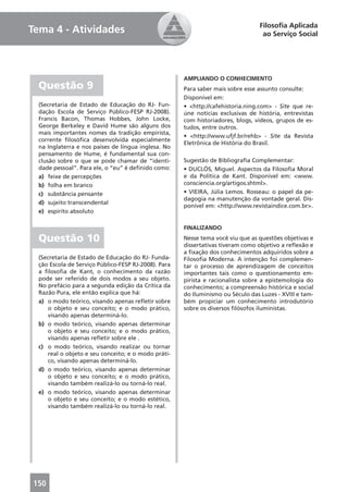Filosoﬁa Aplicada
Tema 4 - Atividades                                                                ao Serviço Social




                                                      AMPLIANDO O CONHECIMENTO
  Questão 9                                           Para saber mais sobre esse assunto consulte:
                                                      Disponível em:
  (Secretaria de Estado de Educação do RJ- Fun-       • <http://cafehistoria.ning.com> - Site que re-
  dação Escola de Serviço Público-FESP RJ-2008).      úne notícias exclusivas de história, entrevistas
  Francis Bacon, Thomas Hobbes, John Locke,           com historiadores, blogs, vídeos, grupos de es-
  George Berkeley e David Hume são alguns dos         tudos, entre outros.
  mais importantes nomes da tradição empirista,
                                                      • <http://www.ufjf.br/rehb> - Site da Revista
  corrente ﬁlosóﬁca desenvolvida especialmente
                                                      Eletrônica de História do Brasil.
  na Inglaterra e nos países de língua inglesa. No
  pensamento de Hume, é fundamental sua con-
  clusão sobre o que se pode chamar de “identi-       Sugestão de Bibliograﬁa Complementar:
  dade pessoal”. Para ele, o “eu” é deﬁnido como:     • DUCLÓS, Miguel. Aspectos da Filosoﬁa Moral
  a) feixe de percepções                              e da Política de Kant. Disponível em: <www.
  b) folha em branco                                  consciencia.org/artigos.shtml>.
  c) substância pensante                              • VIEIRA, Júlia Lemos. Rosseau: o papel da pe-
                                                      dagogia na manutenção da vontade geral. Dis-
  d) sujeito transcendental
                                                      ponível em: <http://www.revistaindice.com.br>.
  e) espírito absoluto

                                                      FINALIZANDO

  Questão 10                                          Nesse tema você viu que as questões objetivas e
                                                      dissertativas tiveram como objetivo a reﬂexão e
                                                      a ﬁxação dos conhecimentos adquiridos sobre a
  (Secretaria de Estado de Educação do RJ- Funda-     Filosoﬁa Moderna. A intenção foi complemen-
  ção Escola de Serviço Público-FESP RJ-2008). Para   tar o processo de aprendizagem de conceitos
  a ﬁlosoﬁa de Kant, o conhecimento da razão          importantes tais como o questionamento em-
  pode ser referido de dois modos a seu objeto.       pirista e racionalista sobre a epistemologia do
  No prefácio para a segunda edição da Crítica da     conhecimento; a compreensão histórica e social
  Razão Pura, ele então explica que há:               do Iluminismo ou Século das Luzes - XVIII e tam-
  a) o modo teórico, visando apenas reﬂetir sobre     bém propiciar um conhecimento introdutório
     o objeto e seu conceito; e o modo prático,       sobre os diversos ﬁlósofos iluministas.
     visando apenas determiná-lo.
  b) o modo teórico, visando apenas determinar
     o objeto e seu conceito; e o modo prático,
     visando apenas reﬂetir sobre ele .
  c) o modo teórico, visando realizar ou tornar
     real o objeto e seu conceito; e o modo práti-
     co, visando apenas determiná-lo.
  d) o modo teórico, visando apenas determinar
     o objeto e seu conceito; e o modo prático,
     visando também realizá-lo ou torná-lo real.
  e) o modo teórico, visando apenas determinar
     o objeto e seu conceito; e o modo estético,
     visando também realizá-lo ou torná-lo real.




150
 