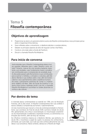 Tema 5
Filosoﬁa contemporânea

Objetivos de aprendizagem
•    Proporcionar ao aluno um panorama teórico acerca da ﬁlosoﬁa contemporânea e seus principais pensa-
     dores e respectivas linhas teóricas;
•    Gerar reﬂexões sobre o romantismo, o idealismo alemão e o existencialismo;
•    Debater os principais aspectos da obra de Auguste Comte e Karl Marx;
•    Construir uma visão sobre a Escola de Frankfurt;
•    Discutir a chamada Filosoﬁa Pós-Moderna.



Para início de conversa
Você entendeu que a Filosoﬁa Contemporânea abarca mui-
tas questões relevantes para o saber ﬁlosóﬁco como um
todo? Portanto, trata-se de uma temática bastante impor-
tante a ser estudada, cujos fundamentos trazem considerá-
veis contribuições para a compreensão da sociedade atual.
As discussões passam pelo Romantismo e suas contribuições
para se pensar o indivíduo, a emoção e a natureza, pelo Ide-
alismo Alemão e suas análises sobre o real, além do Existen-
cialismo e seus apontamentos sobre a existência humana.
Há ainda o pensamento positivista de Comte e o materia-
lismo dialético de Marx, além da Escola de Frankfurt e sua
teoria crítica contra a opressão social e, por ﬁm, a chamada
Filosoﬁa Pós-Moderna e sua ênfase no caráter plural dos ca-
minhos e das culturas.



Por dentro do tema
A chamada época contemporânea se estende de 1789, ano da Revolução
Francesa, até os dias atuais. A Filosoﬁa Contemporânea tem suas análises e
teorias voltadas à compreensão do homem, fudamentalmente.
Um dos movimentos que marcam o início da contemporaneidade é o Roman-
tismo, que aconteceu do ﬁnal do século XVIII à primeira metade do século
XIX, apresentando uma crítica à racionalização e à mecanização característi-
cas da industrialização e exaltando a expressão humana, os sentimentos e as
emoções dos homens, além da força da natureza.
Da inﬂuência romântica originou-se o Idealismo Alemão, que perdurou no
século XIX, e reconhecia o papel do sujeito no processo do conhecimento,
aﬁrmando, por outro lado, que tudo que este conhece plenamente são suas
ideias e sua consciência. Nesse contexto, destaca-se a ﬁlosoﬁa de Hegel.




                                                                                                    151
 