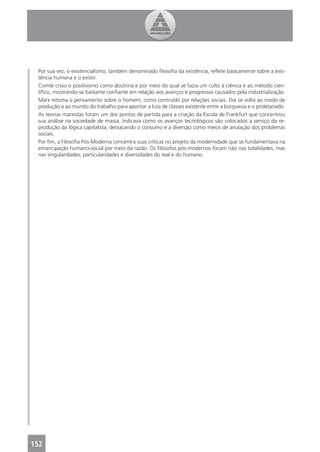 Por sua vez, o existencialismo, também denominado ﬁlosoﬁa da existência, reﬂete basicamente sobre a exis-
 tência humana e o existir.
 Comte criou o positivismo como doutrina e por meio do qual se fazia um culto à ciência e ao método cien-
 tíﬁco, mostrando-se bastante conﬁante em relação aos avanços e progressos causados pela industrialização.
 Marx retoma o pensamento sobre o homem, como contruído por relações sociais. Daí se volta ao modo de
 produção e ao mundo do trabalho para apontar a luta de classes existente entre a burguesia e o proletariado.
 As teorias marxistas foram um dos pontos de partida para a criação da Escola de Frankfurt que concentrou
 sua análise na sociedade de massa. Indicava como os avanços tecnológicos são colocados a serviço da re-
 produção da lógica capitalista, destacando o consumo e a diversão como meios de anulação dos problemas
 sociais.
 Por ﬁm, a Filosoﬁa Pós-Moderna concentra suas críticas no projeto da modernidade que se fundamentava na
 emancipação humano-social por meio da razão. Os ﬁlósofos pós-modernos focam não nas totalidades, mas
 nas singularidades, particularidades e diversidades do real e do humano.




152
 