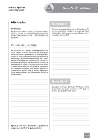Filosoﬁa Aplicada                                                    Tema 5 - Atividades
ao Serviço Social




  Atividades                                           Questão 1
  INSTRUÇÕES                                           Por que é possível dizer que o Romantismo foi
  As atividades sobre o tema 5, Filosoﬁa Contem-       um movimento de reação ao processo de indus-
  porânea, devem ser feitas em dupla e requerem        trialização e à consequente racionalização e me-
  a leitura dos capítulos 10 e 11 do livro-texto da    canização do mundo?
  disciplina.



  Ponto de partida
  As discussões da Filosoﬁa Contemporânea são
  feitas sobre o humano e nascem em uma época
  na qual passam a predominar as inovações tec-
  nológicas. Hoje vivemos em um contexto em que
  a tecnologia, em diferentes vertentes, está total-
  mente incorporada ao cotidiano dos indivíduos.
  As novas tecnologias de reprodução humana e
  da engenharia genética trazem todo um deba-
  te sobre o que constitui o humano e, nesse qua-
  dro, quais os limites da intervenção do próprio
  homem sobre a vida. Você já pensou sobre isso?
  Tente apontar alguns dos dilemas que decorrem
  deste quadro.



                                                       Questão 2
                                                       Discuta a aﬁrmação de Hegel: “Tudo que é real
                                                       é racional, tudo que é racional é real”. Quais as
                                                       críticas que se pode fazer a ela?




  Agora, é com você! Responda às questões a
  seguir para conferir o que aprendeu!



                                                                                                  153
 
