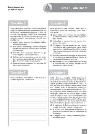 Filosoﬁa Aplicada                                                     Tema 5 - Atividades
ao Serviço Social




  Questão 6                                            Questão 8
  (IF/RS – Professor Filosoﬁa – 2010). O existencia-   (Pref. Barueri/SP – PEB Filosoﬁa – 2006). Para os
  lismo foi uma corrente de pensamento que fez         ﬁlósofos da escola de Frankfurt a crítica tem a
  do homem efetivamente existente o centro e           função de:
  o núcleo das questões ﬁlosóﬁcas, e o ponto de        a) Desencadear um processo de acomodação
  partida para a Ontologia. Um dos seus mais co-           diante das certezas e dos conﬂitos cognitivos
  nhecidos criadores e pensadores, o francês Jean          de si mesmo.
  Paul Sartre,
                                                       b) Naturalizar o mundo, torná-lo menos com-
  a) Rejeita toda e qualquer dependência da ﬁlo-           plexo, mais óbvio.
      soﬁa de Heidegger.
                                                       c) Consolidar a fé nas aparências, nas rotinas,
  b) Não aceita a metodologia fenomenológica e             nos dogmas para adentrar-se numa tarefa
      prefere um discurso ﬁlosóﬁco mais próximo            sistemática e metódica de identiﬁcar os cená-
      do dramático.                                        rios, as estruturas categoriais, os pressupostos
  c) Considera que a existência de Deus é a ga-            universais.
      rantia da plena liberdade humana.                d) Impedir que os seres humanos se abandonem
  d) Deﬁne o ser humano como um ser em proje-              irreﬂetidamente àquelas ideias e formas de
      to, inacabado, que se completa nas suas rela-        condutas instituídas socialmente.
      ções de solidariedade com os outros.             e) Reconhecer os fatos ou fenômenos puros sem
  e) Argumenta que a essência do ser para si é             a interpretação, na mesma perspectiva do
      sua própria existência.                              pensamento nietzscheano.



  Questão 7                                            Questão 9
  O que signiﬁca a aﬁrmação de Sartre de que “a        (IF/RS – Professor Filosoﬁa – 2010). Habermas ﬁ-
  existência precede a essência”?                      gura como um dos ﬁlósofos mais discutidos na
                                                       atualidade por meio da Teoria da Ação Comuni-
                                                       cativa, que busca inspirar uma Nova Teoria Crí-
                                                       tica. Ele, enquanto herdeiro da Escola de Frank-
                                                       furt, dialoga com as perspectivas dialética e
                                                       fenomenológica, buscando fundamentar a Ética
                                                       do Discurso na teoria do agir comunicativo. Nes-
                                                       sa direção, Habermas nos remete para a necessi-
                                                       dade de construir uma nova racionalidade, mais
                                                       ampla e radicalmente crítica, que ele denomina
                                                       de racionalidade ético-comunicativa. Nessa pers-
                                                       pectiva de Construção da Razão Comunicativa,
                                                       Habermas concebe que a exigência primeira é:
                                                       a) A realização da Époche, colocando toda per-
                                                           cepção do mundo natural em suspenso.
                                                       b) A mudança do paradigma transitando da ﬁ-
                                                           losoﬁa da consciência para o paradigma da
                                                           linguagem.
                                                       c) O resgate da ética cristã, pautada na justiça e
                                                           igualdade social.




                                                                                                     155
 