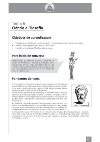 Tema 6
Ciência e Filosoﬁa

Objetivos de aprendizagem
•    Proporcionar um debate que envolve as relações e as contradições entre a ﬁlosoﬁa e a ciência;
•    Debater o método cientíﬁco e o mito do cientiﬁcismo;
•    Entender as investigações ﬁlosóﬁcas sobre a ciência.



Para início de conversa
Você percebeu que a Filosoﬁa da Ciência consiste em um
campo de reﬂexão sobre a ciência e seus métodos? Na so-
ciedade atual, a ciência ocupa cada vez mais espaço e de-
manda variadas e interdisciplinares análises, tendo em vista
que vem expandindo seus domínios às mais direferentes
áreas da vida humana!



Por dentro do tema
A ciência pode ser deﬁnida como a busca pelo conhecimento sistemático e
seguro dos fenômenos do mundo, tendo como um de seus objetivos propor-
cionar ao ser humano meios para exercer controle sobre a natureza. Mas os
conhecimentos e as ações cientíﬁcas são neutras?
Existem análises decorrentes da relação que se estabelece entre a ciência e
o poder que, entre outras coisas, se reﬂete na presença tecnológica cotidia-
na capaz de gerar certas regressões dos valores humanos. Tem-se assim um
quadro em que a ciência desaﬁa diretamente questões de humanidade e de
sociabilidade.
Ao ﬁlósofo da ciência cabe a análise de ambiguidades, acertos e erros, pre-
tensões e possibilidades cientíﬁcas e, sobretudo, um olhar crítico aos métodos
cientíﬁcos que constantemente requerem questionamentos e reavaliações,
considerando também as transformações que ocorrem no campo cientíﬁco.
O fundamental é que a ciência deixe de ser vista como disseminadora de verdades absolutas e inquestio-
náveis. Isso vai ao encontro do mito do cientiﬁcismo, isto é, da perspectiva segundo a qual a ciência leva
invariavelmente ao progresso. E, também de que toda e qualquer tecnologia visa a satisfação exclusiva das
necessidades humanas.




                                                                                                      157
 