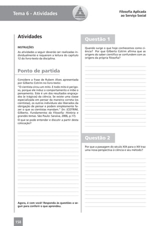Filosoﬁa Aplicada
Tema 6 - Atividades                                                               ao Serviço Social




  Atividades
                                                       Questão 1
  INSTRUÇÕES                                           Quando surge o que hoje conhecemos como ci-
  As atividades a seguir deverão ser realizadas in-    ência? Por que Gilberto Cotrim aﬁrma que as
  dividualmente e requerem a leitura do capítulo       origens do saber cientíﬁco se confundem com as
  12 do livro-texto da disciplina.                     origens da própria ﬁlosoﬁa?




  Ponto de partida
  Considere a frase de Rubem Alves apresentada
  por Gilberto Cotrim no livro-texto:
  “O cientista virou um mito. E todo mito é perigo-
  so, porque ele induz o comportamento e inibe o
  pensamento. Este é um dos resultados engraça-
  dos (e trágicos) da ciência. Se existe uma classe
  especializada em pensar da maneira correta (os
  cientistas), os outros indivíduos são liberados da
  obrigação de pensar e podem simplesmente fa-
  zer o que os cientistas mandam.” (In: (COTRIM,
  Gilberto. Fundamentos da Filosoﬁa: História e
  grandes temas. São Paulo: Saraiva, 2006, p.17).
  O que se pode entender e discutir a partir desta
  colocação?




                                                       Questão 2
                                                       Por que a passagem do século XIX para o XX traz
                                                       uma nova perspectiva à ciência e seu método?




  Agora, é com você! Responda às questões a se-
  guir para conferir o que aprendeu.




158
 