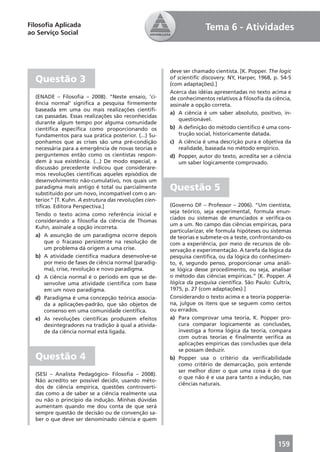 Filosoﬁa Aplicada                                                     Tema 6 - Atividades
ao Serviço Social




                                                        deve ser chamado cientista. [K. Popper. The logic
  Questão 3                                             of scientiﬁc discovery. NY, Harper, 1968, p. 54-5
                                                        (com adaptações).]
                                                        Acerca das idéias apresentadas no texto acima e
  (ENADE – Filosoﬁa – 2008). “Neste ensaio, ‘ci-        de conhecimentos relativos à ﬁlosoﬁa da ciência,
  ência normal’ signiﬁca a pesquisa ﬁrmemente           assinale a opção correta.
  baseada em uma ou mais realizações cientíﬁ-
                                                        a) A ciência é um saber absoluto, positivo, in-
  cas passadas. Essas realizações são reconhecidas
                                                            questionável.
  durante algum tempo por alguma comunidade
  cientíﬁca especíﬁca como proporcionando os            b) A deﬁnição do método cientíﬁco é uma cons-
  fundamentos para sua prática posterior. (...) Su-         trução social, historicamente datada.
  ponhamos que as crises são uma pré-condição           c) A ciência é uma descrição pura e objetiva da
  necessária para a emergência de novas teorias e           realidade, baseada no método empírico.
  perguntemos então como os cientistas respon-          d) Popper, autor do texto, acredita ser a ciência
  dem à sua existência. (...) De modo especial, a           um saber logicamente comprovado.
  discussão precedente indicou que considerare-
  mos revoluções cientíﬁcas aqueles episódios de
  desenvolvimento não-cumulativo, nos quais um
  paradigma mais antigo é total ou parcialmente
  substituído por um novo, incompatível com o an-
                                                        Questão 5
  terior.” [T. Kuhn. A estrutura das revoluções cien-
  tíﬁcas. Editora Perspectiva.]                         (Governo DF – Professor – 2006). “Um cientista,
                                                        seja teórico, seja experimental, formula enun-
  Tendo o texto acima como referência inicial e
                                                        ciados ou sistemas de enunciados e veriﬁca-os
  considerando a ﬁlosoﬁa da ciência de Thomas
                                                        um a um. No campo das ciências empíricas, para
  Kuhn, assinale a opção incorreta.
                                                        particularizar, ele formula hipóteses ou sistemas
  a) A assunção de um paradigma ocorre depois           de teorias e submete-os a teste, confrontando-os
      que o fracasso persistente na resolução de        com a experiência, por meio de recursos de ob-
      um problema dá origem a uma crise.                servação e experimentação. A tarefa da lógica da
  b) A atividade cientíﬁca madura desenvolve-se         pesquisa cientíﬁca, ou da lógica do conhecimen-
      por meio de fases de ciência normal (paradig-     to, é, segundo penso, proporcionar uma análi-
      ma), crise, revolução e novo paradigma.           se lógica desse procedimento, ou seja, analisar
  c) A ciência normal é o período em que se de-         o método das ciências empíricas.” [K. Popper. A
      senvolve uma atividade cientíﬁca com base         lógica da pesquisa cientíﬁca. São Paulo: Cultrix,
      em um novo paradigma.                             1975, p. 27 (com adaptações).]
  d) Paradigma é uma concepção teórica associa-         Considerando o texto acima e a teoria popperia-
      da a aplicações-padrão, que são objetos de        na, julgue os itens que se seguem como certos
      consenso em uma comunidade cientíﬁca.             ou errados.
  e) As revoluções cientíﬁcas produzem efeitos          a) Para comprovar uma teoria, K. Popper pro-
      desintegradores na tradição à qual a ativida-         cura comparar logicamente as conclusões,
      de da ciência normal está ligada.                     investiga a forma lógica da teoria, compara
                                                            com outras teorias e ﬁnalmente veriﬁca as
                                                            aplicações empíricas das conclusões que dela
                                                            se possam deduzir.
  Questão 4                                             b) Popper usa o critério da veriﬁcabilidade
                                                            como critério de demarcação, pois entende
                                                            ser melhor dizer o que uma coisa é do que
  (SESI – Analista Pedagógico- Filosoﬁa – 2008).
                                                            o que não é e usa para tanto a indução, nas
  Não acredito ser possível decidir, usando méto-
                                                            ciências naturais.
  dos de ciência empírica, questões controverti-
  das como a de saber se a ciência realmente usa
  ou não o princípio da indução. Minhas dúvidas
  aumentam quando me dou conta de que será
  sempre questão de decisão ou de convenção sa-
  ber o que deve ser denominado ciência e quem



                                                                                                   159
 