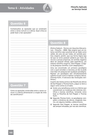 Filosoﬁa Aplicada
Tema 6 - Atividades                                                                ao Serviço Social




  Questão 6
  Contextualize as oposições que se constroem
  entre o senso comum e a ciência. Qual crítica se
  pode fazer a tais oposições?




                                                     Questão 8
                                                     (Polícia Federal – Técnico em Assuntos Educacio-
                                                     nais - Filosoﬁa – 2004). Não exigirei que um sis-
                                                     tema cientíﬁco seja suscetível de ser dado como
                                                     válido, de uma vez por todas, em sentido posi-
                                                     tivo; exigirei, porém, que sua forma lógica seja
                                                     tal que se torne possível validá-lo por meio do
                                                     recurso a provas empíricas; em sentido negativo
                                                     deve ser possível refutar, pela experiência, um
                                                     sistema cientíﬁco empírico. [Karl Popper. A lógi-
                                                     ca da pesquisa cientíﬁca. (com adaptações).]
                                                     Uma vez encontrado um primeiro paradigma
                                                     com o qual conceber a natureza, já não se pode
                                                     mais falar em pesquisa sem qualquer paradigma.
                                                     Rejeitar um paradigma sem simultaneamente
                                                     substituí-lo por outro é rejeitar a própria ciência.
                                                     [Thomas Kuhn. A estrutura das revoluções cien-
                                                     tíﬁcas.]
                                                     A partir dos textos acima e da ﬁlosoﬁa da ciência
                                                     de Karl Popper e Thomas Kuhn, julgue os itens a
  Questão 7                                          seguir como certos ou errados.
                                                     a) Existe uma semelhança entre os critérios que
  Como as oposições construídas entre o senso co-        caracterizam as mudanças dos sistemas cien-
  mum e a ciência alimentaram a criação do mito          tíﬁcos e teorias cientíﬁcas, tomando como
  do cientiﬁcismo?                                       base as ﬁlosoﬁas de Karl Popper e Thomas
                                                         Kuhn.
                                                     b) Segundo Thomas Kuhn, os paradigmas com-
                                                         põem a dinâmica da ciência, chegando mes-
                                                         mo, em alguma medida, a determiná-la.
                                                     c) Segundo Karl Popper, as teorias cientíﬁcas
                                                         são sempre refutadas, por isso são cientíﬁcas.




160
 