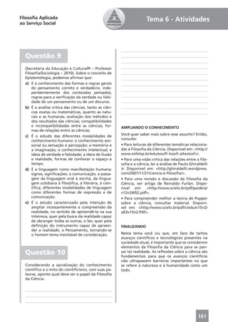 Filosoﬁa Aplicada                                                      Tema 6 - Atividades
ao Serviço Social




  Questão 9
  (Secretária da Educação e Cultura/PI – Professor
  Filosoﬁa/Sociologia – 2010). Sobre o conceito de
  Epistemologia, podemos aﬁrmar que:
  a) É o conhecimento das formas e regras gerais
      do pensamento correto e verdadeiro, inde-
      pendentemente dos conteúdos pensados;
      regras para a veriﬁcação da verdade ou falsi-
      dade de um pensamento ou de um discurso.
  b) É a análise crítica das ciências, tanto as ciên-
      cias exatas ou matemáticas, quanto as natu-
      rais e as humanas; avaliação dos métodos e
      dos resultados das ciências; compatibilidades
      e incompatibilidades entre as ciências; for-      AMPLIANDO O CONHECIMENTO
      mas de relações entre as ciências.
  c) É o estudo das diferentes modalidades de           Você quer saber mais sobre esse assunto? Então,
      conhecimento humano: o conhecimento sen-          consulte:
      sorial ou sensação e percepção; a memória e       • Para leituras de diferentes temáticas relaciona-
      a imaginação; o conhecimento intelectual; a       das à Filosoﬁa da Ciência. Disponível em: <http://
      ideia de verdade e falsidade; a ideia de ilusão   www.cefetsp.br/edu/eso/ﬁ losoﬁ a/textosf>i.
      e realidade; formas de conhecer o espaço e        • Para uma visão crítica das relações entre a ﬁlo-
      tempo.                                            soﬁa e a ciência, ler a análise de Paulo Ghiraldelli
  d) É a linguagem como manifestação humana;            Jr. Disponível em: <http://ghiraldelli.wordpress.
      signos, signiﬁcações; a comunicação; a passa-     com/2007/11/21/ciencia-e-ﬁlosoﬁa/>.
      gem da linguagem oral à escrita, da lingua-       • Para uma revisão e discussão da Filosoﬁa da
      gem cotidiana à ﬁlosóﬁca, à literária, à cien-    Ciência, ver artigo de Reinaldo Furlan. Dispo-
      tíﬁca; diferentes modalidades de linguagem        nível em: <http://www.scielo.br/pdf/paideia/
      como diferentes formas de expressão e de          v12n24/02.pdf>.
      comunicação.                                      • Para compreender melhor a teoria de Popper
  e) É o estudo caracterizado pela intenção de          sobre a ciência, consultar material. Disponí-
      ampliar incessantemente a compreensão da          vel em: <http://www.scielo.br/pdf/ciedu/v15n2/
      realidade, no sentido de apreendê-la na sua       a03v15n2.Pdf>.
      inteireza, quer pela busca da realidade capaz
      de abranger todas as outras, o Ser, quer pela
      deﬁnição do instrumento capaz de apreen-          FINALIZANDO
      der a realidade, o Pensamento, tornando-se
      o homem tema inevitável de consideração.          Nesta tema você viu que, em face de tantos
                                                        avanços cientíﬁcos e tecnológicos presentes na
                                                        sociedade atual, é importante que se considerem
                                                        elementos da Filosoﬁa da Ciência para se pen-
  Questão 10                                            sar tal realidade. As reﬂexões sobre a ciência são
                                                        fundamentais para que os avanços cientíﬁcos
                                                        não ultrapassem barreiras importantes no que
  Considerando a sacralização do conhecimento           se refere à natureza e à humanidade como um
  cientíﬁco e o mito do cientiﬁcismo, com suas pa-      todo.
  lavras, aponte qual deve ser o papel da Filosoﬁa
  da Ciência.




                                                                                                      161
 