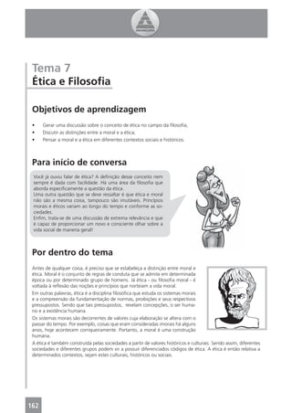 Tema 7
 Ética e Filosoﬁa

 Objetivos de aprendizagem
 •    Gerar uma discussão sobre o conceito de ética no campo da ﬁlosoﬁa;
 •    Discutir as distinções entre a moral e a ética;
 •    Pensar a moral e a ética em diferentes contextos sociais e históricos.



 Para início de conversa
 Você já ouviu falar de ética? A deﬁnição desse conceito nem
 sempre é dada com facilidade. Há uma área da ﬁlosoﬁa que
 aborda especiﬁcamente a questão da ética.
 Uma outra questão que se deve ressaltar é que ética e moral
 não são a mesma coisa, tampouco são imutáveis. Princípios
 morais e éticos variam ao longo do tempo e conforme as so-
 ciedades.
 Enﬁm, trata-se de uma discussão de extrema relevância e que
 é capaz de proporcionar um novo e consciente olhar sobre a
 vida social de maneria geral!



 Por dentro do tema
 Antes de qualquer coisa, é preciso que se estabeleça a distinção entre moral e
 ética. Moral é o conjunto de regras de conduta que se admite em determinada
 época ou por determinado grupo de homens. Já ética - ou ﬁlosoﬁa moral - é
 voltada à reﬂexão das noções e princípios que norteiam a vida moral.
 Em outras palavras, ética é a disciplina ﬁlosóﬁca que estuda os sistemas morais
 e a compreensão da fundamentação de normas, proibições e seus respectivos
 pressupostos. Sendo que tais pressupostos, revelam concepções, o ser huma-
 no e a existência humana.
 Os sistemas morais são decorrentes de valores cuja elaboração se altera com o
 passar do tempo. Por exemplo, coisas que eram consideradas imorais há alguns
 anos, hoje acontecem corriqueiramente. Portanto, a moral é uma construção
 humana.
 A ética é também construída pelas sociedades a partir de valores históricos e culturais. Sendo assim, diferentes
 sociedades e diferentes grupos podem vir a possuir diferenciados códigos de ética. A ética é então relativa a
 determinados contextos, sejam estes culturais, históricos ou sociais.




162
 