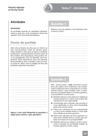 Filosoﬁa Aplicada                                                        Tema 7 - Atividades
ao Serviço Social




  Atividades
                                                           Questão 1
  INSTRUÇÕES
                                                           Elabore, com suas palavras, uma distinção entre
  As atividades deverão ser realizadas individual-         a moral e a ética.
  mente e, para isso, se faz necessária a leitura do
  capítulo 13 do livro-texto da disciplina.



  Ponto de partida
  Além dos princípios da ética que se voltam ao
  bom funcionamento social de maneira geral,
  existe também a ética que se aplica a contextos
  proﬁssionais. Constantemente ouvimos falar de
  ética médica, ética da pesquisa, ética jurídica, éti-
  ca na propaganda, ética na televisão, ética em-
  presarial, ética educacional, ética nos esportes,
  ética jornalística, ética na política, ética no servi-
  ço social etc. Mas o que os Códigos de Ética das
  proﬁssões signiﬁcam na prática?




                                                           Questão 2
                                                           (TRT – Serviço Social – 2008). Os termos moral e
                                                           ética são usados como sinônimos, mas conside-
                                                           rando a diferença entre a vida prática e o conhe-
                                                           cimento teórico, como também entre o indiví-
                                                           duo em sua singularidade e o humano genérico,
                                                           é correto deﬁnir a moral como:
                                                           a) Reﬂexão teórica e como ação livre voltada ao
                                                               humano genérico e a ética como prática dos
                                                               indivíduos em sua singularidade.
                                                           b) Contribuição para entender esse processo e
                                                               o seu signiﬁcado e a ética como necessidade
                                                               prática de convívio social.
                                                           c) Prática dos indivíduos em sua singularidade
                                                               e a ética como reﬂexão teórica e como ação
  Agora, é com você! Responda às questões a                    livre voltada ao humano genérico.
  seguir para conferir o que aprendeu!
                                                           d) Prática dos indivíduos de forma genérica e a
                                                               ética como reﬂexão teórica e como ação vol-
                                                               tada ao humano em sua singularidade.
                                                           e) Reﬂexão teórica em relação à práxis, permi-
                                                               tindo a elevação da moralidade singular ao
                                                               humano genérico, enﬁm, a ética.



                                                                                                      163
 