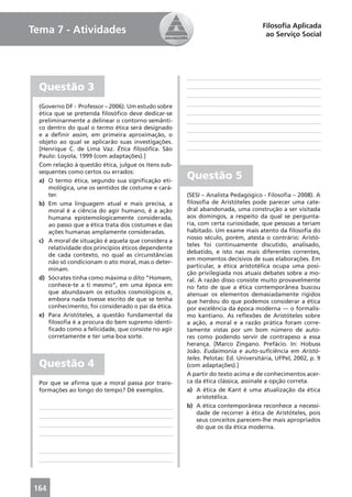 Filosoﬁa Aplicada
Tema 7 - Atividades                                                                 ao Serviço Social




  Questão 3
  (Governo DF - Professor – 2006). Um estudo sobre
  ética que se pretenda ﬁlosóﬁco deve dedicar-se
  preliminarmente a delinear o contorno semânti-
  co dentro do qual o termo ética será designado
  e a deﬁnir assim, em primeira aproximação, o
  objeto ao qual se aplicarão suas investigações.
  [Henrique C. de Lima Vaz. Ética ﬁlosóﬁca. São
  Paulo: Loyola, 1999 (com adaptações).]
  Com relação à questão ética, julgue os itens sub-
  sequentes como certos ou errados:
  a) O termo ética, segundo sua signiﬁcação eti-
                                                      Questão 5
      mológica, une os sentidos de costume e cará-
      ter.                                            (SESI – Analista Pedagógico - Filosoﬁa – 2008). A
  b) Em uma linguagem atual e mais precisa, a         ﬁlosoﬁa de Aristóteles pode parecer uma cate-
      moral é a ciência do agir humano, é a ação      dral abandonada, uma construção a ser visitada
      humana epistemologicamente considerada,         aos domingos, a respeito da qual se pergunta-
      ao passo que a ética trata dos costumes e das   ria, com certa curiosidade, que pessoas a teriam
      ações humanas amplamente consideradas.          habitado. Um exame mais atento da ﬁlosoﬁa do
                                                      nosso século, porém, atesta o contrário: Aristó-
  c) A moral de situação é aquela que considera a
                                                      teles foi continuamente discutido, analisado,
      relatividade dos princípios éticos dependente
                                                      debatido, e isto nas mais diferentes correntes,
      de cada contexto, no qual as circunstâncias
                                                      em momentos decisivos de suas elaborações. Em
      não só condicionam o ato moral, mas o deter-
                                                      particular, a ética aristotélica ocupa uma posi-
      minam.
                                                      ção privilegiada nos atuais debates sobre a mo-
  d) Sócrates tinha como máxima o dito “Homem,        ral. A razão disso consiste muito provavelmente
      conhece-te a ti mesmo”, em uma época em         no fato de que a ética contemporânea buscou
      que abundavam os estudos cosmológicos e,        atenuar os elementos demasiadamente rígidos
      embora nada tivesse escrito de que se tenha     que herdou do que podemos considerar a ética
      conhecimento, foi considerado o pai da ética.   por excelência da época moderna — o formalis-
  e) Para Aristóteles, a questão fundamental da       mo kantiano. As reﬂexões de Aristóteles sobre
      ﬁlosoﬁa é a procura do bem supremo identi-      a ação, a moral e a razão prática foram corre-
      ﬁcado como a felicidade, que consiste no agir   tamente vistas por um bom número de auto-
      corretamente e ter uma boa sorte.               res como podendo servir de contrapeso a essa
                                                      herança. [Marco Zingano. Prefácio. In: Hobuss
                                                      João. Eudaimonia e auto-suﬁciência em Aristó-
                                                      teles. Pelotas: Ed. Universitária, UFPel, 2002, p. 9
  Questão 4                                           (com adaptações).]
                                                      A partir do texto acima e de conhecimentos acer-
  Por que se aﬁrma que a moral passa por trans-       ca da ética clássica, assinale a opção correta.
  formações ao longo do tempo? Dê exemplos.           a) A ética de Kant é uma atualização da ética
                                                          aristotélica.
                                                      b) A ética contemporânea reconhece a necessi-
                                                          dade de recorrer à ética de Aristóteles, pois
                                                          seus conceitos parecem-lhe mais apropriados
                                                          do que os da ética moderna.




164
 