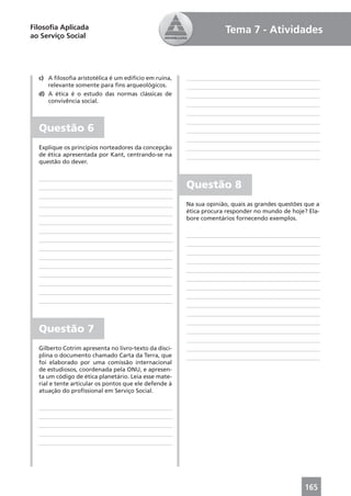 Filosoﬁa Aplicada                                                   Tema 7 - Atividades
ao Serviço Social




  c) A ﬁlosoﬁa aristotélica é um edifício em ruína,
     relevante somente para ﬁns arqueológicos.
  d) A ética é o estudo das normas clássicas de
     convivência social.



  Questão 6
  Explique os princípios norteadores da concepção
  de ética apresentada por Kant, centrando-se na
  questão do dever.



                                                       Questão 8
                                                       Na sua opinião, quais as grandes questões que a
                                                       ética procura responder no mundo de hoje? Ela-
                                                       bore comentários fornecendo exemplos.




  Questão 7
  Gilberto Cotrim apresenta no livro-texto da disci-
  plina o documento chamado Carta da Terra, que
  foi elaborado por uma comissão internacional
  de estudiosos, coordenada pela ONU, e apresen-
  ta um código de ética planetário. Leia esse mate-
  rial e tente articular os pontos que ele defende à
  atuação do proﬁssional em Serviço Social.




                                                                                                165
 