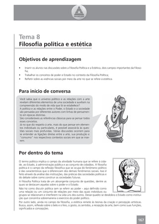 Tema 8
Filosoﬁa política e estética

Objetivos de aprendizagem
•    Inserir os alunos nas discussões sobre a Filosoﬁa Política e a Estética, dois campos importantes da Filoso-
     ﬁa;
•    Trabalhar os conceitos de poder e Estado no contexto da Filosoﬁa Política;
•    Reﬂetir sobre as vivências sociais por meio da arte no que se refere à estética.



Para início de conversa
Você sabia que o universo político e as relações com a arte
revelam diferentes elementos de uma sociedade e auxiliam na
compreensão do modo de vida que lá se estabelece?
A política e as relações entre o Poder, o Estado e a sociedade
são pensadas por diferentes autores com linhas de pensamen-
to em épocas distintas.
São consideráveis as referências clássicas para se pensar todos
esses conceitos.
Já no que diz respeito à arte, mais do que pensar em elemen-
tos individuais ou particulares, é possível associá-la às ques-
tões sociais mais profundas. Várias discussões ocorrem para
se entender as ligações diretas entre a arte, sua produção e
“consumo” nos respectivos contextos sociais em que se inse-
rem.



Por dentro do tema
O termo política implica o campo da atividade humana que se refere à cida-
de, ao Estado, à administração pública e ao conjunto de cidadãos. A ﬁlosoﬁa
política é o campo da reﬂexão ﬁlosóﬁca que se ocupa do fenômeno político
e das características que o diferenciam dos demais fenômenos sociais. Isso é
feito através da análise das instituições, das práticas das sociedades políticas e
do debate sobre como construir as sociedades futuras.
A Filosoﬁa Política trata de um abrangente conjunto de questões, dentre as
quais se destacam aquelas sobre o poder e o Estado.
Não há como discutir política sem se referir ao poder - aqui deﬁnido como
uma relação ou um conjunto de relações por meio das quais indivíduos ou
grupos se relacionam e interferem na vida uns dos outros. Desse quadro se desdobra o Estado como institui-
ção que concentra sobremaneira o exercício do poder político.
Por outro lado, ainda no campo da ﬁlosoﬁa, a estética remete às teorias da criação e percepção artísticas.
Busca, assim, reﬂexão sobre o belo e o feio, o gosto, os sentidos, a recepção da arte, bem como suas funções,
signiﬁcados e concepções.



                                                                                                            167
 