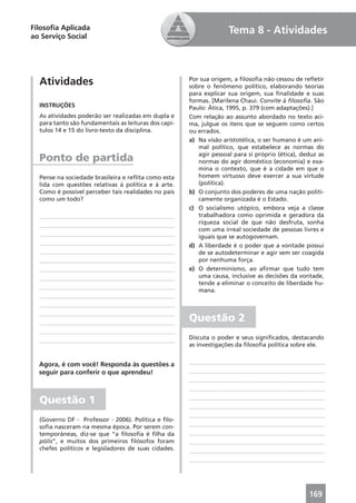 Filosoﬁa Aplicada                                                   Tema 8 - Atividades
ao Serviço Social




  Atividades                                          Por sua origem, a ﬁlosoﬁa não cessou de reﬂetir
                                                      sobre o fenômeno político, elaborando teorias
                                                      para explicar sua origem, sua ﬁnalidade e suas
                                                      formas. [Marilena Chaui. Convite à ﬁlosoﬁa. São
  INSTRUÇÕES                                          Paulo: Ática, 1995, p. 379 (com adaptações).]
  As atividades poderão ser realizadas em dupla e     Com relação ao assunto abordado no texto aci-
  para tanto são fundamentais as leituras dos capí-   ma, julgue os itens que se seguem como certos
  tulos 14 e 15 do livro-texto da disciplina.         ou errados.
                                                      a) Na visão aristotélica, o ser humano é um ani-
                                                         mal político, que estabelece as normas do
                                                         agir pessoal para si próprio (ética), deduz as
  Ponto de partida                                       normas do agir doméstico (economia) e exa-
                                                         mina o contexto, que é a cidade em que o
  Pense na sociedade brasileira e reﬂita como esta       homem virtuoso deve exercer a sua virtude
  lida com questões relativas à política e à arte.       (política).
  Como é possível perceber tais realidades no país    b) O conjunto dos poderes de uma nação politi-
  como um todo?                                          camente organizada é o Estado.
                                                      c) O socialismo utópico, embora veja a classe
                                                         trabalhadora como oprimida e geradora da
                                                         riqueza social de que não desfruta, sonha
                                                         com uma irreal sociedade de pessoas livres e
                                                         iguais que se autogovernam.
                                                      d) A liberdade é o poder que a vontade possui
                                                         de se autodeterminar e agir sem ser coagida
                                                         por nenhuma força.
                                                      e) O determinismo, ao aﬁrmar que tudo tem
                                                         uma causa, inclusive as decisões da vontade,
                                                         tende a eliminar o conceito de liberdade hu-
                                                         mana.



                                                      Questão 2
                                                      Discuta o poder e seus signiﬁcados, destacando
                                                      as investigações da ﬁlosoﬁa política sobre ele.


  Agora, é com você! Responda às questões a
  seguir para conferir o que aprendeu!



  Questão 1
  (Governo DF - Professor - 2006). Política e ﬁlo-
  soﬁa nasceram na mesma época. Por serem con-
  temporâneas, diz-se que “a ﬁlosoﬁa é ﬁlha da
  pólis”, e muitos dos primeiros ﬁlósofos foram
  chefes políticos e legisladores de suas cidades.




                                                                                                 169
 
