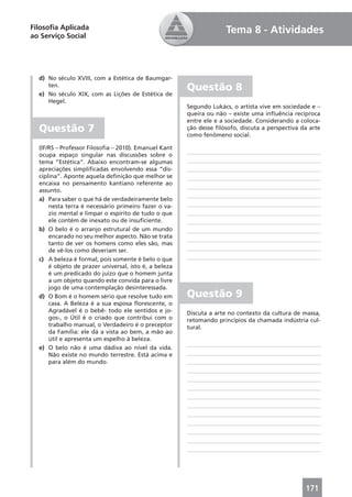 Filosoﬁa Aplicada                                                    Tema 8 - Atividades
ao Serviço Social




  d) No século XVIII, com a Estética de Baumgar-
     ten.
                                                       Questão 8
  e) No século XIX, com as Lições de Estética de
     Hegel.
                                                       Segundo Lukács, o artista vive em sociedade e –
                                                       queira ou não – existe uma inﬂuência recíproca
                                                       entre ele e a sociedade. Considerando a coloca-
  Questão 7                                            ção desse ﬁlósofo, discuta a perspectiva da arte
                                                       como fenômeno social.

  (IF/RS – Professor Filosoﬁa – 2010). Emanuel Kant
  ocupa espaço singular nas discussões sobre o
  tema “Estética”. Abaixo encontram-se algumas
  apreciações simpliﬁcadas envolvendo essa “dis-
  ciplina”. Aponte aquela deﬁnição que melhor se
  encaixa no pensamento kantiano referente ao
  assunto.
  a) Para saber o que há de verdadeiramente belo
      nesta terra é necessário primeiro fazer o va-
      zio mental e limpar o espírito de tudo o que
      ele contém de inexato ou de insuﬁciente.
  b) O belo é o arranjo estrutural de um mundo
      encarado no seu melhor aspecto. Não se trata
      tanto de ver os homens como eles são, mas
      de vê-los como deveriam ser.
  c) A beleza é formal, pois somente é belo o que
      é objeto de prazer universal, isto é, a beleza
      é um predicado do juízo que o homem junta
      a um objeto quando este convida para o livre
      jogo de uma contemplação desinteressada.
  d) O Bom é o homem sério que resolve tudo em         Questão 9
      casa. A Beleza é a sua esposa ﬂorescente, o
      Agradável é o bebê- todo ele sentidos e jo-      Discuta a arte no contexto da cultura de massa,
      gos-, o Útil é o criado que contribui com o      retomando princípios da chamada indústria cul-
      trabalho manual, o Verdadeiro é o preceptor      tural.
      da Família: ele dá a vista ao bem, a mão ao
      útil e apresenta um espelho à beleza.
  e) O belo não é uma dádiva ao nível da vida.
      Não existe no mundo terrestre. Está acima e
      para além do mundo.




                                                                                                 171
 