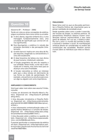 Filosoﬁa Aplicada
Tema 8 - Atividades                                                                ao Serviço Social




                                                      FINALIZANDO
  Questão 10                                          Nesse tema você viu que as discussões pertinen-
                                                      tes à Filosoﬁa Política são importantes para se
  (Governo DF – Professor – 2006)                     pensar realidades da sociedade atual;
  Tendo em vista as várias concepções da estética,    Desde questões sobre como o poder é exercido,
  julgue os próximos itens como certos ou errados.    ate funções do Estado, os sistemas políticos. Os
                                                      pensamentos ﬁlosóﬁcos clássicos trazem consi-
  a) A obra aberta, segundo Umberto Eco, é uma
                                                      derações teóricas imprescindíveis a essa vasta
      mensagem fundamentalmente clara, uma
                                                      gama de debates. Por sua vez, a Estética traba-
      unicidade de signiﬁcado que convive em vá-
                                                      lha com a arte e o mundo dos sentidos (o belo,
      rios signiﬁcantes.
                                                      o sensível) e também o social. As manifestações
  b) Para Baumgarten, a estética é o estudo das       artísticas devem ser consideradas na análise das
      sensações (sentidos) e das percepções (inte-    constituições das sociedades. Revelam pontos
      lectuais).                                      cruciais sobre os indivíduos que nelas se relacio-
  c) O estilo barroco implica em uma obra de fei-     nam.
      ção esquisita, exagerada ou extraordinária. É
      uma arte exuberante.
  d) O ideal bizantino de beleza era mais divino
      do que humano, intelectual e abstrato.
  e) A função pragmática da arte diz respeito a
      sua utilidade. Desse modo, a arte não é valo-
      rizada em si mesma, mas como meio para se
      alcançar uma outra ﬁnalidade.
  f) A função naturalista se refere ao interesse
      pelo que a obra retrata em detrimento de
      sua forma ou modo de apresentação. Por
      exemplo, uma pintura ou escultura para evo-
      car algo ou alguém com certa importância.


  AMPLIANDO O CONHECIMENTO
  Você quer saber mais sobre esse assunto? Então,
  consulte:
  • Existe um dicionário de Filosoﬁa Moral e Po-
  lítica. Disponível em: <http://www.iﬂ pt/iﬂold/
  dfmp.Htm>.
  • Uma discussão introdutória à Filosoﬁa Políti-
  ca. Disponível em: <http://www.scielo.br/scielo.
  php?pid=S0102-69091998000100010&script=sci_
  arttext.>.
  • Uma interessante contextualização sobre a Fi-
  losoﬁa Política Moderna e o conceito de Estado.
  Disponível em: <http://www.cedap.assis.unesp.
  br/cantolibertario/textos/0007.html.>.
  • Uma discussão sobre a estética e a questão do
  belo. Disponível em: <http://www.espacoacade-
  mico. com.br/046/46cvale.htm>.
  É possível aprofundar a compreensão da estética
  em Kant. Disponível em: <http://periodicos.uem.
  br/ojs/index.php/ActaSciHumanSocSci/article/
  viewFile/7060/7060>.




172
 