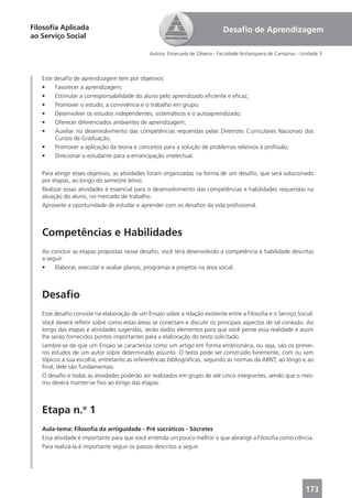 Filosoﬁa Aplicada                                                            Desaﬁo de Aprendizagem
ao Serviço Social

                                              Autora: Emanuela de Oliveira - Faculdade Anhanguera de Campinas - Unidade 3



   Este desaﬁo de aprendizagem tem por objetivos:
   •    Favorecer a aprendizagem;
   •    Estimular a corresponsabilidade do aluno pelo aprendizado eﬁciente e eﬁcaz;
   •    Promover o estudo, a convivência e o trabalho em grupo;
   •    Desenvolver os estudos independentes, sistemáticos e o autoaprendizado;
   •    Oferecer diferenciados ambientes de aprendizagem;
   •    Auxiliar no desenvolvimento das competências requeridas pelas Diretrizes Curriculares Nacionais dos
        Cursos de Graduação;
   •    Promover a aplicação da teoria e conceitos para a solução de problemas relativos à proﬁssão;
   •    Direcionar o estudante para a emancipação intelectual.

   Para atingir esses objetivos, as atividades foram organizadas na forma de um desaﬁo, que será solucionado
   por etapas, ao longo do semestre letivo.
   Realizar essas atividades é essencial para o desenvolvimento das competências e habilidades requeridas na
   atuação do aluno, no mercado de trabalho.
   Aproveite a oportunidade de estudar e aprender com os desaﬁos da vida proﬁssional.



   Competências e Habilidades
   Ao concluir as etapas propostas nesse desaﬁo, você terá desenvolvido a competência e habilidade descritas
   a seguir:
   •    Elaborar, executar e avaliar planos, programas e projetos na área social.



   Desaﬁo
   Esse desaﬁo consiste na elaboração de um Ensaio sobre a relação existente entre a Filosoﬁa e o Serviço Social.
   Você deverá reﬂetir sobre como estas áreas se conectam e discutir os principais aspectos de tal conexão. Ao
   longo das etapas e atividades sugeridas, serão dados elementos para que você pense essa realidade e assim
   lhe serão fornecidos pontos importantes para a elaboração do texto solicitado.
   Lembre-se de que um Ensaio se caracteriza como um artigo em forma embrionária, ou seja, são os primei-
   ros estudos de um autor sobre determinado assunto. O texto pode ser construído livremente, com ou sem
   tópicos a sua escolha, entretanto as refererências bibliográﬁcas, segundo as normas da ABNT, ao longo e ao
   ﬁnal, dele são fundamentais.
   O desaﬁo e todas as atividades poderão ser realizados em grupo de até cinco integrantes, sendo que o mes-
   mo deverá manter-se ﬁxo ao longo das etapas.



   Etapa n.o 1
   Aula-tema: Filosoﬁa da antiguidade - Pré socráticos - Sócrates
   Essa atividade é importante para que você entenda um pouco melhor o que abrange a Filosoﬁa como ciência.
   Para realizá-la é importante seguir os passos descritos a seguir.




                                                                                                                 173
 