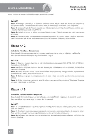 Filosoﬁa Aplicada
Desaﬁo de Aprendizagem
                                                                                              ao Serviço Social

Autora: Emanuela de Oliveira - Faculdade Anhanguera de Campinas - Unidade 3




     PASSOS
     Passo 1 - Entregue uma relação ao professor contendo nomes, RA’s e e-mails dos alunos que comporão a
     equipe de trabalho. Lembre-se de que a mesma pode ser formada por no máximo cinco integrantes.
     Passo 2 - Leia a deﬁnição de Filosoﬁa e assista aos vídeos disponíveis em http://portal.ﬁlosoﬁa.pro.br/o-que-
     -ﬁlosoﬁa-short.html, acessado em 20/05/10.
     Passo 3 - Debata o texto e os vídeos em grupo. Discuta o que é Filosoﬁa e quais seus mais importantes
     princípios.
     Passo 4 - Elabore um texto com apontamentos sobre a importância da Filosoﬁa para se “decifrar” a socieda-
     de e o mundo em que se vive. Busque também apontar as principais características da Filosoﬁa.



     Etapa n.o 2
     Aula-tema: Filosoﬁa no Renascimento
     Essa atividade é importante para que você pense a respeito da relação entre os indivíduos e a Filosoﬁa.
     Para realizá-la é importante seguir os passos descritos a seguir.


     PASSOS
     Passo 1 - Observe a imagem disponível no link: http://blogdonico.zip.net/arch2009-07-12_2009-07-18.html.
     Acessado em 20/05/2010.
     Passo 2 - Discuta em grupo a postura dos dois personagens e relacione-as com os princípios da Filosoﬁa e
     da postura ﬁlosóﬁca.
     Passo 3 - Leia o texto de Cipriano Luckesi disponível em: http://www.rbep.inep.gov.br/index.php/emaberto/
     article/viewFile/719/642, acessado em 20/05/10.
     Passo 4 - Debata em grupo os principais aspectos do texto e faça, por escrito, apontamentos considerados
     chaves.
     Passo 5 - Reﬂita sobre como o assistente social deve trazer para seu cotidiano posturas “ﬁlosóﬁcas”. Produza
     um texto e o entregue ao professor.



     Etapa n.o 3
     Aula-tema: Filosoﬁa Moderna: Empirismo
     Essa atividade é importante para que você articule a postura do ﬁlósofo e a postura do assistente social.
     Para realizá-la, é importante seguir os passos descritos a seguir.


     PASSOS
     Passo 1 - Leia o texto de Vera Suguihiro disponível em: http://www.ssrevista.uel.br/c_v2n1_invest.htm, aces-
     sado em 19/05/10.
     Passo 2 - Debata em grupo o que a autora apresenta como sendo a postura investigativa do assistente social.
     Faça apontamentos, por escrito, a respeito dos argumentos apresentados pela autora.
     Passo 3 - Reﬂita em que medida o que se aponta como postura investigativa se relaciona a princípios da
     postura ﬁlosóﬁca.




 174
 