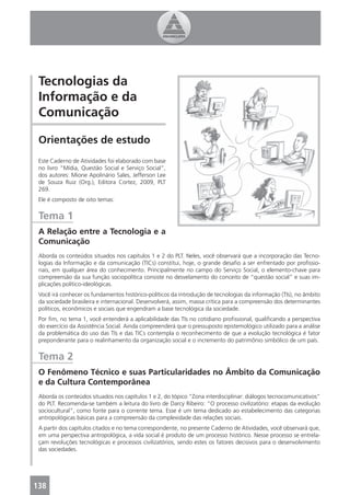 Tecnologias da
 Informação e da
 Comunicação

 Orientações de estudo
 Este Caderno de Atividades foi elaborado com base
 no livro “Mídia, Questão Social e Serviço Social”,
 dos autores: Mione Apolinário Sales, Jefferson Lee
 de Souza Ruiz (Org.), Editora Cortez, 2009, PLT
 269.
 Ele é composto de oito temas:


 Tema 1
 A Relação entre a Tecnologia e a
 Comunicação
 Aborda os conteúdos situados nos capítulos 1 e 2 do PLT. Neles, você observará que a incorporação das Tecno-
 logias da Informação e da comunicação (TICs) constitui, hoje, o grande desaﬁo a ser enfrentado por proﬁssio-
 nais, em qualquer área do conhecimento. Principalmente no campo do Serviço Social, o elemento-chave para
 compreensão da sua função sociopolítica consiste no desvelamento do conceito de “questão social” e suas im-
 plicações político-ideológicas.
 Você irá conhecer os fundamentos histórico-políticos da introdução de tecnologias da informação (TIs), no âmbito
 da sociedade brasileira e internacional. Desenvolverá, assim, massa crítica para a compreensão dos determinantes
 políticos, econômicos e sociais que engendram a base tecnológica da sociedade.
 Por ﬁm, no tema 1, você entenderá a aplicabilidade das TIs no cotidiano proﬁssional, qualiﬁcando a perspectiva
 do exercício da Assistência Social. Ainda compreenderá que o pressuposto epistemológico utilizado para a análise
 da problemática do uso das TIs e das TICs contempla o reconhecimento de que a evolução tecnológica é fator
 preponderante para o realinhamento da organização social e o incremento do patrimônio simbólico de um país.


 Tema 2
 O Fenômeno Técnico e suas Particularidades no Âmbito da Comunicação
 e da Cultura Contemporânea
 Aborda os conteúdos situados nos capítulos 1 e 2, do tópico “Zona interdisciplinar: diálogos tecnocomunicativos”
 do PLT. Recomenda-se também a leitura do livro de Darcy Ribeiro: “O processo civilizatório: etapas da evolução
 sociocultural”, como fonte para o corrente tema. Esse é um tema dedicado ao estabelecimento das categorias
 antropológicas básicas para a compreensão da complexidade das relações sociais.
 A partir dos capítulos citados e no tema correspondente, no presente Caderno de Atividades, você observará que,
 em uma perspectiva antropológica, a vida social é produto de um processo histórico. Nesse processo se entrela-
 çam revoluções tecnológicas e processos civilizatórios, sendo estes os fatores decisivos para o desenvolvimento
 das sociedades.




138
 4
 