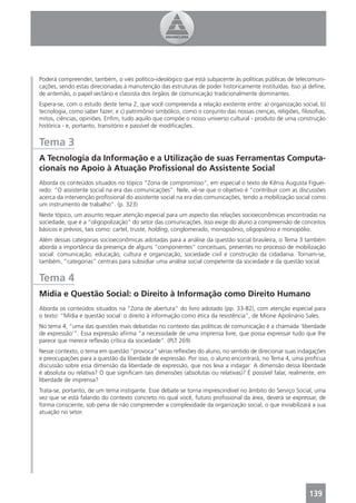 Poderá compreender, também, o viés político-ideológico que está subjacente às políticas públicas de telecomuni-
cações, sendo estas direcionadas à manutenção das estruturas de poder historicamente instituídas. Isso já deﬁne,
de antemão, o papel sectário e classista dos órgãos de comunicação tradicionalmente dominantes.
Espera-se, com o estudo deste tema 2, que você compreenda a relação existente entre: a) organização social; b)
tecnologia, como saber fazer; e c) patrimônio simbólico, como o conjunto das nossas crenças, religiões, ﬁlosoﬁas,
mitos, ciências, opiniões. Enﬁm, tudo aquilo que compõe o nosso universo cultural - produto de uma construção
histórica - e, portanto, transitório e passível de modiﬁcações.


Tema 3
A Tecnologia da Informação e a Utilização de suas Ferramentas Computa-
cionais no Apoio à Atuação Proﬁssional do Assistente Social
Aborda os conteúdos situados no tópico “Zona de compromisso”, em especial o texto de Kênia Augusta Figuei-
redo: “O assistente social na era das comunicações”. Nele, vê-se que o objetivo é “contribuir com as discussões
acerca da intervenção proﬁssional do assistente social na era das comunicações, tendo a mobilização social como
um instrumento de trabalho”. (p. 323)
Neste tópico, um assunto requer atenção especial para um aspecto das relações socioeconômicas encontradas na
sociedade, que é a “oligopolização” do setor das comunicações. Isso exige do aluno a compreensão de conceitos
básicos e prévios, tais como: cartel, truste, holding, conglomerado, monopsônio, oligopsônio e monopólio.
Além dessas categorias socioeconômicas adotadas para a análise da questão social brasileira, o Tema 3 também
aborda a importância da presença de alguns “componentes” conceituais, presentes no processo de mobilização
social: comunicação, educação, cultura e organização, sociedade civil e construção da cidadania. Tornam-se,
também, “categorias” centrais para subsidiar uma análise social competente da sociedade e da questão social.


Tema 4
Mídia e Questão Social: o Direito à Informação como Direito Humano
Aborda os conteúdos situados na “Zona de abertura” do livro adotado (pp. 33-82), com atenção especial para
o texto: “Mídia e questão social: o direito à informação como ética da resistência”, de Mione Apolinário Sales.
No tema 4, “uma das questões mais debatidas no contexto das políticas de comunicação é a chamada ‘liberdade
de expressão’”. Essa expressão aﬁrma “a necessidade de uma imprensa livre, que possa expressar tudo que lhe
parece que merece reﬂexão crítica da sociedade”. (PLT 269)
Nesse contexto, o tema em questão “provoca” sérias reﬂexões do aluno, no sentido de direcionar suas indagações
e preocupações para a questão da liberdade de expressão. Por isso, o aluno encontrará, no Tema 4, uma profícua
discussão sobre essa dimensão da liberdade de expressão, que nos leva a indagar: A dimensão dessa liberdade
é absoluta ou relativa? O que signiﬁcam tais dimensões (absolutas ou relativas)? É possível falar, realmente, em
liberdade de imprensa?
Trata-se, portanto, de um tema instigante. Esse debate se torna imprescindível no âmbito do Serviço Social, uma
vez que se está falando do contexto concreto no qual você, futuro proﬁssional da área, deverá se expressar, de
forma consciente, sob pena de não compreender a complexidade da organização social, o que inviabilizará a sua
atuação no setor.




                                                                                                          139
 