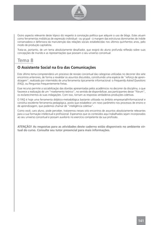 Outro aspecto relevante deste tópico diz respeito à conotação política que adquire o uso de blogs. Estes atuam
como ferramentas midiáticas de expressão individual - ou grupal - à margem das estruturas dominantes de índole
conservadora e defensora da manutenção das relações sociais estabelecidas nos últimos quinhentos anos, pelo
modo de produção capitalista.
Trata-se, portanto, de um tema absolutamente desaﬁador, que exigirá do aluno profunda reﬂexão sobre suas
concepções de mundo e as representações que povoam o seu universo conceitual.


Tema 8
O Assistente Social na Era das Comunicações
Este último tema compreenderá um processo de revisão conceitual das categorias utilizadas no decorrer dos sete
encontros anteriores, de forma a revalidar os assuntos discutidos, constituindo uma espécie de “reforço de apren-
dizagem”, realizado por intermédio de uma ferramenta tipicamente informacional: o Frequently Asked Questions
(FAQ), ou Perguntas Frequentemente Feitas.
Esse recurso permite a sociabilização das dúvidas apresentadas pelos acadêmicos no decorrer da disciplina, o que
favorece a realização de um “nivelamento teórico”, no sentido de disponibilizar, aos participantes desse “Fórum”,
os esclarecimentos às suas indagações. Com isso, tornam as respostas verdadeiras produções coletivas.
O FAQ é hoje uma ferramenta didático-metodológica bastante utilizada no âmbito empresarial/informacional e
constitui excelente ferramenta pedagógica, posto que estabelece um novo parâmetro nos processos de ensino e
de aprendizagem, que podemos chamar de “inteligência coletiva”.
Como você, caro aluno, pode perceber, trataremos nesses oito encontros de assuntos absolutamente relevantes
para a sua formação intelectual e proﬁssional. Esperamos que os conteúdos aqui trabalhados sejam incorporados
ao seu universo conceitual e possam auxiliá-lo no exercício competente da sua proﬁssão.


ATENÇÃO! As respostas para as atividades deste caderno estão disponíveis no ambiente vir-
tual do curso. Consulte seu tutor presencial para mais informações.




                                                                                                          141
 