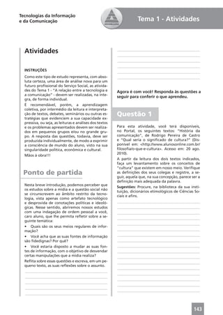 Tecnologias da Informação
e da Comunicação                                                     Tema 1 - Atividades



  Atividades                                             ____________________________________________
                                                         ____________________________________________
                                                         ____________________________________________
                                                         ____________________________________________
  INSTRUÇÕES                                             ____________________________________________
  Como este tipo de estudo representa, com abso-         ____________________________________________
  luta certeza, uma área de análise nova para um
  futuro proﬁssional do Serviço Social, as ativida-
  des do Tema 1 - “A relação entre a tecnologia e        Agora é com você! Responda às questões a
  a comunicação” - devem ser realizadas, na ínte-
                                                         seguir para conferir o que aprendeu.
  gra, de forma individual.
  É recomendável, porém, a aprendizagem
  coletiva, por intermédio da leitura e interpreta-
  ção de textos, debates, seminários ou outras es-
  tratégias que evidenciem a sua capacidade ex-
                                                         Questão 1
  pressiva, ou seja, as leituras e análises dos textos
  e os problemas apresentados devem ser realiza-         Para esta atividade, você terá disponíveis,
  dos em pequenos grupos e/ou no grande gru-             no Portal, os seguintes textos: “História da
  po. A resposta das questões, todavia, deve ser         comunicação”, de Rodrigo Pereira de Castro
  produzida individualmente, de modo a exprimir          e “Qual seria o signiﬁcado de cultura?” (Dis-
  a consciência de mundo do aluno, visto na sua          ponível em: <http://www.alunosonline.com.br/
  singularidade política, econômica e cultural.          ﬁlosoﬁa/o-que-e-cultura>. Acesso em: 20 ago.
                                                         2010).
  Mãos à obra!!!
                                                         A partir da leitura dos dois textos indicados,
                                                         faça um levantamento sobre os conceitos de
                                                         “cultura” que existem em nosso meio. Veriﬁque
 Ponto de partida                                        as deﬁnições dos seus colegas e registre, a se-
                                                         guir, aquela que, na sua concepção, parece ser a
                                                         deﬁnição mais adequada da palavra.
  Nesta breve introdução, podemos perceber que
                                                         Sugestões: Procure, na biblioteca da sua insti-
  os estudos sobre a mídia e a questão social não
                                                         tuição, dicionários etimológicos de Ciências So-
  se circunscrevem ao âmbito restrito da tecno-
                                                         ciais e aﬁns.
  logia, vista apenas como artefato tecnológico
  e desprovida de conotações políticas e ideoló-         ____________________________________________
  gicas. Nesse sentido, abriremos nossos estudos         ____________________________________________
  com uma indagação de ordem pessoal a você,             ____________________________________________
  caro aluno, que lhe permita reﬂetir sobre a se-        ____________________________________________
  guinte temática:
                                                         ____________________________________________
  • Quais são os seus meios regulares de infor-
  mação?                                                 ____________________________________________
  • Você acha que as suas fontes de informação           ____________________________________________
  são ﬁdedignas? Por quê?                                ____________________________________________
  • Você estaria disposto a mudar as suas fon-           ____________________________________________
  tes de informação, com o objetivo de desvendar         ____________________________________________
  certas manipulações que a mídia realiza?               ____________________________________________
  Reﬂita sobre essas questões e escreva, em um pe-       ____________________________________________
  queno texto, as suas reﬂexões sobre o assunto.
                                                         ____________________________________________
   ____________________________________________
                                                         ____________________________________________
   ____________________________________________
                                                         ____________________________________________
   ____________________________________________
                                                         ____________________________________________
   ____________________________________________
                                                         ____________________________________________
   ____________________________________________



                                                                                                     143
 