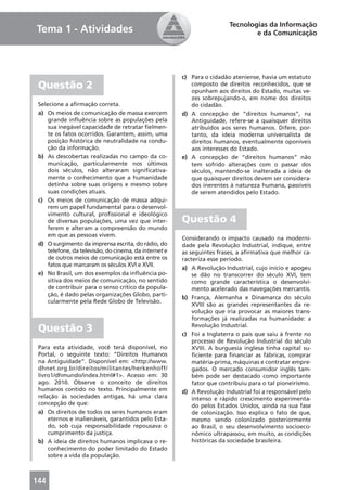 Tecnologias da Informação
Tema 1 - Atividades                                                              e da Comunicação




                                                        c) Para o cidadão ateniense, havia um estatuto
 Questão 2                                                 composto de direitos reconhecidos, que se
                                                           opunham aos direitos do Estado, muitas ve-
                                                           zes sobrepujando-o, em nome dos direitos
 Selecione a aﬁrmação correta.                             do cidadão.
 a) Os meios de comunicação de massa exercem            d) A concepção de “direitos humanos”, na
     grande inﬂuência sobre as populações pela             Antiguidade, refere-se a quaisquer direitos
     sua inegável capacidade de retratar ﬁelmen-           atribuídos aos seres humanos. Difere, por-
     te os fatos ocorridos. Garantem, assim, uma           tanto, da ideia moderna universalista de
     posição histórica de neutralidade na condu-           direitos humanos, eventualmente oponíveis
     ção da informação.                                    aos interesses do Estado.
 b) As descobertas realizadas no campo da co-           e) A concepção de “direitos humanos” não
     municação, particularmente nos últimos                tem sofrido alterações com o passar dos
     dois séculos, não alteraram signiﬁcativa-             séculos, mantendo-se inalterada a ideia de
     mente o conhecimento que a humanidade                 que quaisquer direitos devem ser considera-
     detinha sobre suas origens e mesmo sobre              dos inerentes à natureza humana, passíveis
     suas condições atuais.                                de serem atendidos pelo Estado.
 c) Os meios de comunicação de massa adqui-
     rem um papel fundamental para o desenvol-
     vimento cultural, proﬁssional e ideológico
     de diversas populações, uma vez que inter-         Questão 4
     ferem e alteram a compreensão do mundo
     em que as pessoas vivem.
                                                        Considerando o impacto causado na moderni-
 d) O surgimento da imprensa escrita, do rádio, do      dade pela Revolução Industrial, indique, entre
     telefone, da televisão, do cinema, da internet e   as seguintes frases, a aﬁrmativa que melhor ca-
     de outros meios de comunicação está entre os       racteriza esse período.
     fatos que marcaram os séculos XVI e XVII.
                                                        a) A Revolução Industrial, cujo início e apogeu
 e) No Brasil, um dos exemplos da inﬂuência po-             se dão no transcorrer do século XVI, tem
     sitiva dos meios de comunicação, no sentido            como grande característica o desenvolvi-
     de contribuir para o senso crítico da popula-          mento acelerado das navegações mercantis.
     ção, é dado pelas organizações Globo, parti-
                                                        b) França, Alemanha e Dinamarca do século
     cularmente pela Rede Globo de Televisão.
                                                            XVIII são as grandes representantes da re-
                                                            volução que iria provocar as maiores trans-
                                                            formações já realizadas na humanidade: a
 Questão 3                                                  Revolução Industrial.
                                                        c) Foi a Inglaterra o país que saiu à frente no
                                                            processo de Revolução Industrial do século
 Para esta atividade, você terá disponível, no              XVIII. A burguesia inglesa tinha capital su-
 Portal, o seguinte texto: “Direitos Humanos                ﬁciente para ﬁnanciar as fábricas, comprar
 na Antiguidade”. Disponível em: <http://www.               matéria-prima, máquinas e contratar empre-
 dhnet.org.br/direitos/militantes/herkenhoff/               gados. O mercado consumidor inglês tam-
 livro1/dhmundo/index.html#1>. Acesso em: 30                bém pode ser destacado como importante
 ago. 2010. Observe o conceito de direitos                  fator que contribuiu para o tal pioneirismo.
 humanos contido no texto. Principalmente em            d) A Revolução Industrial foi a responsável pelo
 relação às sociedades antigas, há uma clara                intenso e rápido crescimento experimenta-
 concepção de que:                                          do pelos Estados Unidos, ainda na sua fase
 a) Os direitos de todos os seres humanos eram              de colonização. Isso explica o fato de que,
     eternos e inalienáveis, garantidos pelo Esta-          mesmo sendo colonizado posteriormente
     do, sob cuja responsabilidade repousava o              ao Brasil, o seu desenvolvimento socioeco-
     cumprimento da justiça.                                nômico ultrapassou, em muito, as condições
 b) A ideia de direitos humanos implicava o re-             históricas da sociedade brasileira.
     conhecimento do poder limitado do Estado
     sobre a vida da população.



144
 