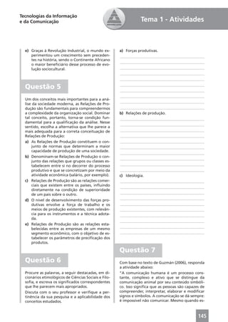 Tecnologias da Informação
e da Comunicação                                                  Tema 1 - Atividades



  e) Graças à Revolução Industrial, o mundo ex-        a) Forças produtivas.
     perimentou um crescimento sem preceden-           ____________________________________________
     tes na história, sendo o Continente Africano
                                                       ____________________________________________
     o maior beneﬁciário desse processo de evo-
     lução sociocultural.                              ____________________________________________
                                                       ____________________________________________
                                                       ____________________________________________

  Questão 5                                            ____________________________________________
                                                       ____________________________________________
                                                       ____________________________________________
  Um dos conceitos mais importantes para a aná-
                                                       ____________________________________________
  lise da sociedade moderna, as Relações de Pro-
  dução são fundamentais para compreendermos           ____________________________________________
  a complexidade da organização social. Dominar        b) Relações de produção.
  tal conceito, portanto, torna-se condição fun-       ____________________________________________
  damental para a qualiﬁcação da análise. Nesse
                                                       ____________________________________________
  sentido, escolha a alternativa que lhe parece a
  mais adequada para a correta conceituação de         ____________________________________________
  Relações de Produção:                                ____________________________________________
  a) As Relações de Produção constituem o con-         ____________________________________________
      junto de normas que determinam a maior           ____________________________________________
      capacidade de produção de uma sociedade.
                                                       ____________________________________________
  b) Denominam-se Relações de Produção o con-
                                                       ____________________________________________
      junto das relações que grupos ou classes es-
      tabelecem entre si no decorrer do processo       ____________________________________________
      produtivo e que se concretizam por meio da       ____________________________________________
      atividade econômica (salário, por exemplo).      c) Ideologia.
  c) Relações de Produção são as relações comer-       ____________________________________________
      ciais que existem entre os países, inﬂuindo      ____________________________________________
      diretamente na condição de superioridade
      de um país sobre o outro.                        ____________________________________________
  d) O nível de desenvolvimento das forças pro-        ____________________________________________
      dutivas envolve a força de trabalho e os         ____________________________________________
      meios de produção existentes, com relevân-       ____________________________________________
      cia para os instrumentos e a técnica adota-      ____________________________________________
      da.
                                                       ____________________________________________
  e) Relações de Produção são as relações esta-
                                                       ____________________________________________
      belecidas entre as empresas de um mesmo
      segmento econômico, com o objetivo de es-        ____________________________________________
      tabelecer os parâmetros de preciﬁcação dos
      produtos.

                                                       Questão 7
  Questão 6                                            Com base no texto de Guzmán (2006), responda
                                                       a atividade abaixo:
  Procure as palavras, a seguir destacadas, em di-     “A comunicação humana é um processo cons-
  cionários etimológicos de Ciências Sociais e Filo-   tante, complexo e ativo que se distingue da
  soﬁa, e escreva os signiﬁcados correspondentes       comunicação animal por seu conteúdo simbóli-
  que lhe parecem mais apropriados.                    co. Isso signiﬁca que as pessoas são capazes de
  Discuta com o seu professor e veriﬁque a per-        compreender, interpretar, elaborar e modiﬁcar
  tinência da sua pesquisa e a aplicabilidade dos      signos e símbolos. A comunicação se dá sempre:
  conceitos estudados.                                 é impossível não comunicar. Mesmo quando es-



                                                                                                  145
 