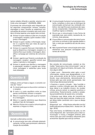 Tecnologias da Informação
Tema 1 - Atividades                                                             e da Comunicação




 tamos calados olhando a parede, estamos emi-         b) A comunicação humana é um processo cons-
 tindo uma mensagem”. (GUZMÁN, 2006)                     tante, complexo e ativo que se distingue da
 O processo de comunicação está integrado pe-            comunicação animal por seu conteúdo sim-
 los seguintes componentes: emissor, receptor,           bólico. Isso signiﬁca que as pessoas são capa-
 mensagem e meio. Escolha as respectivas con-            zes de compreender, interpretar, elaborar e
 ceituações de emissor e receptor que você consi-        modiﬁcar signos e símbolos.
 dera corretas (apenas uma opção está correta).       c) Diz-se que a comunicação é uma forma de
 a) Emissor é quem elabora e põe em circulação           expressão que, para existir, necessita de, no
     a mensagem; receptor, quem recebe e inter-          mínimo, duas pessoas.
     preta a mensagem.                                d) O que difere a comunicação dos seres huma-
 b) Emissor é quem recebe a informação; recep-           nos entre os animais é que aqueles detêm a
     tor é o suporte físico por meio do qual se          fala, o meio por excelência do ato de comu-
     transmite a mensagem.                               nicar.
 c) Emissor é o suporte físico por intermédio do      e) Não é possível haver comunicação entre dois
     qual se dissemina a mensagem; receptor é o          elementos que possuem concepções dife-
     sistema físico que recebe a mensagem, deco-         rentes de mundo.
     diﬁca e propaga por sistemas de comunica-
     ção.
 d) Emissor: agente que ﬁnancia a produção da
     mensagem; receptor: aparelho sonoro que
                                                      Questão 10
     capta e reproduz a mensagem.
 e) Emissor é aquele que distribui a mensagem         Nos estudos de comunicação, existem as cha-
     à população; receptor é aquele que recep-        madas “bases para a boa comunicação”, que se
     ciona mensagem e redistribui para locais         expressam em alguns princípios, dos quais, cita-
     mais afastados.                                  mos alguns deles:
                                                      • Saber ouvir - Demonstre estar apto a ouvir
                                                      informações, mesmo que desagradáveis, e crí-
                                                      ticas, procurando vê-las de forma construtiva.
 Questão 8                                            Escute, ouça atentamente, demonstrando in-
                                                      teresse pelo que está sendo apresentado; não
                                                      interrompa desnecessariamente.
 Indique, entre as frases a seguir, o conceito cor-
 reto de “meio”.                                      • Examine o ponto criticado - Seja humilde e
                                                      examine o ponto criticado para dar crédito às
 a) É o local exato que se situa entre o emissor e
                                                      boas ideias e ao trabalho sincero. Ao receber
     o receptor.
                                                      críticas, procure extrair os aspectos positivos e
 b) O meio é o justo equilíbrio entre as duas         construtivos. Posteriormente, analise e estabe-
     partes conﬂitantes: emissor e receptor.          leça procedimentos de ajuste e/ou correções.
 c) Meio é o suporte físico pelo qual se transmi-     • Esclareça suas ideias antes de transmiti-las;
     te a mensagem.                                   faça com que elas sejam precisas. Analise se es-
 d) Meio é o suporte eletrônico que dissemina         sas ideias estão coerentes com o que se deseja
     qualquer tipo de mensagem.                       transmitir.
 e) Meio é a forma com a qual a comunicação se        (Disponível em: <http://www.attender.com.br/
     expressa: a língua é o meio.                     publico/dicas/comun-bases.htm>. Acesso em: 20
                                                      ago. 2010).
                                                      Faça uma busca, na biblioteca do polo, ou em
                                                      outra disponível, dos “princípios para a boa co-
  Questão 9                                           municação” e inclua, à listagem anterior, pelo
                                                      menos dois que você considera relevantes para
 Assinale a alternativa correta.                      acrescentar àqueles que você já conhece.
 a) A comunicação tem sido utilizada sistemati-
     camente, no País, para promover a democra-
     tização da sociedade.



146
 