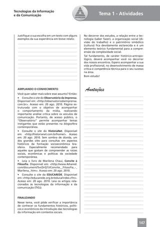Tecnologias da Informação
e da Comunicação                                               Tema 1 - Atividades



  Justiﬁque a sua escolha em um texto com alguns    No decorrer dos estudos, a relação entre a tec-
  exemplos da sua experiência em breve relato.      nologia (saber fazer), a organização social (di-
  ____________________________________________      visão do trabalho) e o patrimônio simbólico
                                                    (cultura) ﬁca devidamente esclarecida e é um
  ____________________________________________
                                                    elemento teórico fundamental para a compre-
  ____________________________________________      ensão da complexidade social.
  ____________________________________________      Tal fundamento, de caráter histórico-antropo-
  ____________________________________________      lógico, deverá acompanhar você no decorrer
  ____________________________________________      dos nossos encontros. Espero acompanhar a sua
  ____________________________________________      vida proﬁssional, no desenvolvimento de massa
                                                    crítica e competência técnica para o seu sucesso
  ____________________________________________      na área.
  ____________________________________________      Bom estudo!
  ____________________________________________


  AMPLIANDO O CONHECIMENTO                           Anotações
  Você quer saber mais sobre esse assunto? Então:
                                                    ____________________________________________
  • Consulte o site do Observatório da Imprensa.
                                                    ____________________________________________
  Disponível em: <http://observatoriodaimprensa.
  com.br>. Acesso em: 20 ago. 2010. Página es-      ____________________________________________
  truturada com o objetivo de acompanhar            ____________________________________________
  o comportamento da mídia, realizando              ____________________________________________
  importante análise crítica sobre os veículos de
                                                    ____________________________________________
  comunicação. Portanto, de acesso público, o
  “Observatório” permite acompanhar temas           ____________________________________________
  instigantes que estão presentes na blogosfera     ____________________________________________
  contemporânea.                                    ____________________________________________
  • Consulte o site do HistóriaNet. Disponível      ____________________________________________
  em: <http://historianet.com.br/home/>. Acesso
                                                    ____________________________________________
  em: 20 ago. 2010. Sem sombra de dúvida, um
  dos grandes sites para consultas em aspectos      ____________________________________________
  históricos da formação socioeconômica bra-        ____________________________________________
  sileira. Especialmente recomendado para           ____________________________________________
  aqueles que gostam de compreender as raízes       ____________________________________________
  sociais, econômicas e políticas da sociedade
  contemporânea.                                    ____________________________________________
  • Leia o livro de Marilena Chauí, Convite à       ____________________________________________
  Filosoﬁa. Disponível em: <http://www.4shared.     ____________________________________________
  com/document/5vcDrQ7J/Convite__Filosoﬁa_-_        ____________________________________________
  Marilena_.htm>. Acesso em: 20 ago. 2010.          ____________________________________________
  • Consulte o site da EDUCAREDE. Disponível        ____________________________________________
  em: <http://educarede.org.br/educa/index.cfm>.
                                                    ____________________________________________
  Acesso em: 20 ago. 2010. Leia os artigos rela-
  cionados às tecnologias da informação e da        ____________________________________________
  comunicação (TICs).                               ____________________________________________
                                                    ____________________________________________
                                                    ____________________________________________
  FINALIZANDO
                                                    ____________________________________________
  Nesse tema, você pôde veriﬁcar a importância      ____________________________________________
  de conhecer os fundamentos históricos, políti-
  cos e econômicos da introdução das tecnologias    ____________________________________________
  da informação em contextos sociais.               ____________________________________________



                                                                                                147
 