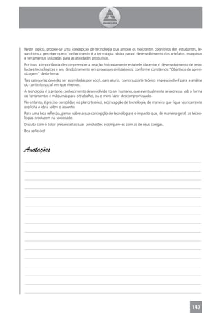 Neste tópico, propõe-se uma concepção de tecnologia que amplie os horizontes cognitivos dos estudantes, le-
vando-os a perceber que o conhecimento é a tecnologia básica para o desenvolvimento dos artefatos, máquinas
e ferramentas utilizadas para as atividades produtivas.
Por isso, a importância de compreender a relação historicamente estabelecida entre o desenvolvimento de revo-
luções tecnológicas e seu desdobramento em processos civilizatórios, conforme consta nos “Objetivos de apren-
dizagem” deste tema.
Tais categorias deverão ser assimiladas por você, caro aluno, como suporte teórico imprescindível para a análise
do contexto social em que vivemos.
A tecnologia é o próprio conhecimento desenvolvido no ser humano, que eventualmente se expressa sob a forma
de ferramentas e máquinas para o trabalho, ou o mero lazer descompromissado.
No entanto, é preciso consolidar, no plano teórico, a concepção de tecnologia, de maneira que ﬁque teoricamente
explícita a ideia sobre o assunto.
Para uma boa reﬂexão, pense sobre a sua concepção de tecnologia e o impacto que, de maneira geral, as tecno-
logias produzem na sociedade.
Discuta com o tutor presencial as suas conclusões e compare-as com as de seus colegas.
Boa reﬂexão!




Anotações
_______________________________________________________________________________________________

_______________________________________________________________________________________________

_______________________________________________________________________________________________

_______________________________________________________________________________________________

_______________________________________________________________________________________________

_______________________________________________________________________________________________

_______________________________________________________________________________________________

_______________________________________________________________________________________________

_______________________________________________________________________________________________

_______________________________________________________________________________________________

_______________________________________________________________________________________________

_______________________________________________________________________________________________

_______________________________________________________________________________________________

_______________________________________________________________________________________________

_______________________________________________________________________________________________

_______________________________________________________________________________________________



                                                                                                         149
 