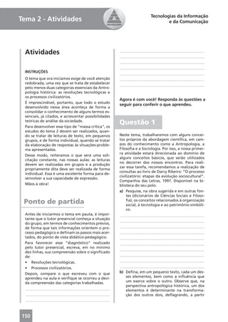 Tecnologias da Informação
Tema 2 - Atividades                                                             e da Comunicação




 Atividades                                           ____________________________________________
                                                      ____________________________________________
                                                      ____________________________________________
                                                      ____________________________________________
 INSTRUÇÕES                                           ____________________________________________
 O tema que ora iniciamos exige de você atenção       ____________________________________________
 redobrada, uma vez que se trata de estabelecer       ____________________________________________
 pelo menos duas categorias essenciais da Antro-
 pologia histórica: as revoluções tecnológicas e
 os processos civilizatórios.
                                                      Agora é com você! Responda às questões a
 É imprescindível, portanto, que todo o estudo
                                                      seguir para conferir o que aprendeu.
 desenvolvido nessa área aconteça de forma a
 consolidar o conhecimento de alguns termos es-
 senciais, já citados, e acrescentar possibilidades
 teóricas de análise da sociedade.
 Para desenvolver esse tipo de “massa crítica”, os
                                                      Questão 1
 estudos do tema 2 devem ser realizados, quan-
 do se tratar de leituras de texto, em pequenos       Neste tema, trabalharemos com alguns concei-
 grupos, e de forma individual, quando se tratar      tos próprios da abordagem cientíﬁca, em cam-
 da elaboração de respostas às situações-proble-      pos do conhecimento como a Antropologia, a
 ma apresentadas.                                     Filosoﬁa e a Sociologia. Por isso, a nossa primei-
                                                      ra atividade estará direcionada ao domínio de
 Desse modo, reiteramos o que será uma soli-
                                                      alguns conceitos básicos, que serão utilizados
 citação constante, nas nossas aulas: as leituras
                                                      no decorrer dos nossos encontros. Para reali-
 devem ser realizadas em grupos e a produção
                                                      zar essa tarefa, recomendamos a realização de
 propriamente dita deve ser realizada de forma
                                                      consultas ao livro de Darcy Ribeiro: “O processo
 individual. Essa é uma excelente forma para de-
                                                      civilizatório: etapas da evolução sociocultural”.
 senvolver a sua capacidade de expressão.
                                                      Companhia das Letras, 1997. Disponível na bi-
 Mãos à obra!                                         blioteca do seu polo.
                                                      a) Pesquise, na obra sugerida e em outras fon-
                                                           tes (dicionários de Ciências Sociais e Filoso-
 Ponto de partida                                          ﬁa), os conceitos relacionados à organização
                                                           social, à tecnologia e ao patrimônio simbóli-
                                                           co.
 Antes de iniciarmos o tema em pauta, é impor-        ____________________________________________
 tante que o tutor presencial conheça a situação
                                                      ____________________________________________
 do grupo, em termos de conhecimentos prévios,
 de forma que tais informações orientem o pro-        ____________________________________________
 cesso pedagógico e deﬁnam os passos mais acer-       ____________________________________________
 tados, do ponto de vista didático-pedagógico.        ____________________________________________
 Para favorecer esse “diagnóstico” realizado          ____________________________________________
 pelo tutor presencial, escreva, em no mínimo         ____________________________________________
 dez linhas, sua compreensão sobre o signiﬁcado
 de:                                                  ____________________________________________
 • Revoluções tecnológicas.                           ____________________________________________
 • Processos civilizatórios.                          ____________________________________________
 Depois, compare o que escreveu com o que             b) Deﬁna, em um pequeno texto, cada um des-
 aprendeu na aula e veriﬁque se ocorreu a devi-            ses elementos, bem como a inﬂuência que
 da compreensão das categorias trabalhadas.                um exerce sobre o outro. Observe que, na
                                                           perspectiva antropológica histórica, um dos
 ____________________________________________              elementos é determinante na transforma-
 ____________________________________________              ção dos outros dois, deﬂagrando, a partir
 ____________________________________________



150
 