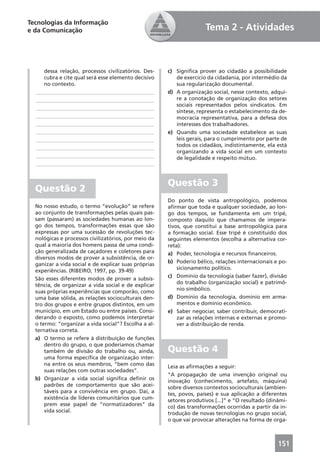 Tecnologias da Informação
e da Comunicação                                                     Tema 2 - Atividades



     dessa relação, processos civilizatórios. Des-    c) Signiﬁca prover ao cidadão a possibilidade
     cubra e cite qual será esse elemento decisivo       de exercício da cidadania, por intermédio da
     no contexto.                                        sua regularização documental.
  ____________________________________________        d) A organização social, nesse contexto, adqui-
  ____________________________________________           re a conotação de organização dos setores
                                                         sociais representados pelos sindicatos. Em
  ____________________________________________
                                                         síntese, representa o estabelecimento da de-
  ____________________________________________           mocracia representativa, para a defesa dos
  ____________________________________________           interesses dos trabalhadores.
  ____________________________________________        e) Quando uma sociedade estabelece as suas
  ____________________________________________           leis gerais, para o cumprimento por parte de
  ____________________________________________           todos os cidadãos, indistintamente, ela está
                                                         organizando a vida social em um contexto
  ____________________________________________           de legalidade e respeito mútuo.
  ____________________________________________


                                                      Questão 3
  Questão 2
                                                      Do ponto de vista antropológico, podemos
  No nosso estudo, o termo “evolução” se refere       aﬁrmar que toda e qualquer sociedade, ao lon-
  ao conjunto de transformações pelas quais pas-      go dos tempos, se fundamenta em um tripé,
  sam (passaram) as sociedades humanas ao lon-        composto daquilo que chamamos de impera-
  go dos tempos, transformações essas que são         tivos, que constitui a base antropológica para
  expressas por uma sucessão de revoluções tec-       a formação social. Esse tripé é constituído dos
  nológicas e processos civilizatórios, por meio da   seguintes elementos (escolha a alternativa cor-
  qual a maioria dos homens passa de uma condi-       reta):
  ção generalizada de caçadores e coletores para      a) Poder, tecnologia e recursos ﬁnanceiros.
  diversos modos de prover a subsistência, de or-
                                                      b) Poderio bélico, relações internacionais e po-
  ganizar a vida social e de explicar suas próprias
                                                          sicionamento político.
  experiências. (RIBEIRO, 1997, pp. 39-49)
                                                      c) Domínio da tecnologia (saber fazer), divisão
  São esses diferentes modos de prover a subsis-
                                                          do trabalho (organização social) e patrimô-
  tência, de organizar a vida social e de explicar
                                                          nio simbólico.
  suas próprias experiências que comporão, como
  uma base sólida, as relações socioculturais den-    d) Domínio da tecnologia, domínio em arma-
  tro dos grupos e entre grupos distintos, em um          mentos e domínio econômico.
  município, em um Estado ou entre países. Consi-     e) Saber negociar, saber contribuir, democrati-
  derando o exposto, como podemos interpretar             zar as relações internas e externas e promo-
  o termo: “organizar a vida social”? Escolha a al-       ver a distribuição de renda.
  ternativa correta.
  a) O termo se refere à distribuição de funções
      dentro do grupo, o que poderíamos chamar
      também de divisão do trabalho ou, ainda,        Questão 4
      uma forma especíﬁca de organização inter-
      na entre os seus membros, “bem como das         Leia as aﬁrmações a seguir:
      suas relações com outras sociedades”.
                                                      “A propagação de uma invenção original ou
  b) Organizar a vida social signiﬁca deﬁnir os       inovação (conhecimento, artefato, máquina)
      padrões de comportamento que são acei-          sobre diversos contextos socioculturais (ambien-
      táveis para a convivência em grupo. Daí, a      tes, povos, países) e sua aplicação a diferentes
      existência de líderes comunitários que cum-     setores produtivos [...]” e “O resultado (dinâmi-
      prem esse papel de “normatizadores” da          co) das transformações ocorridas a partir da in-
      vida social.                                    trodução de novas tecnologias no grupo social,
                                                      o que vai provocar alterações na forma de orga-



                                                                                                   151
 