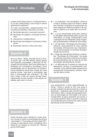 Tecnologias da Informação
Tema 2 - Atividades                                                           e da Comunicação




 nização social desse grupo e, consequentemen-      a) ( ) A expressão “era tecnológica” refere-se
 te, no seu conhecimento, suas crenças e valores       a toda e qualquer época da história, desde
 (patrimônio simbólico)”.                              que homens e mulheres se constituíram em
 As frases correspondem, respectivamente, aos          seres capazes de elaborar projetos e de rea-
 conceitos de (escolha a alternativa correta):         lizar os objetos ou as ações que os concreti-
                                                       zam.
 a) Revolução agrícola e revolução mercantil.
                                                    b) ( ) A sua conceituação oscila entre limitá-la
 b) Revolução do regadio e revolução termonu-
                                                       às atividades desenvolvidas pelos recursos da
     clear.
                                                       informática, ou ainda, compreendê-la como
 c) Liberalismo e neoliberalismo.                      a aplicação de seus diferentes ramos na gera-
 d) Revoluções tecnológicas e processos civiliza-      ção, processamento e difusão de informações.
     tórios.                                        c) ( ) A expressão “Tecnologia da Informação”
 e) Revolução cultural e cultura de massa.             refere-se, exclusivamente às mais recentes
                                                       tecnologias informacionais que impulsiona-
                                                       ram as comunicações, no processo de globa-
                                                       lização da economia.
 Questão 5                                          d) ( ) Vista sob a perspectiva histórica, a expres-
                                                       são “Tecnologia da Informação” não pode
 No Livro-Texto, “Mídia, Questão Social e Servi-       ser aplicada a períodos anteriores à socieda-
 ço Social” (pp. 174-194), Renato Veloso aborda        de contemporânea, por se tratar de um fato
 com bastante propriedade a deﬁnição de Tec-           tecnológico absolutamente recente.
 nologia da Informação, bem como alerta para o      e) ( ) A deﬁnição de TI remete ao conjunto de
 fenômeno da convergência tecnológica, como            dispositivos, serviços e conhecimentos rela-
 possibilidades que se apresentam ao proﬁssio-         cionados a uma determinada infraestrutura
 nal da Assistência Social para criação de novas       composta de computadores, software, siste-
 práticas sociais, “seja para a acumulação, seja       mas de rede e outros.
 para a emancipação dos indivíduos”. (p. 178)
 Leia o texto e faça um resumo de dez linhas,
 explicitando em que consiste a contradição res-
 saltada, pelo autor, no texto.                     Questão 7
 ____________________________________________
 ____________________________________________       Leia atentamente o texto disponibilizado no
 ____________________________________________       Portal: “Cresce o acesso às TICs, mas ainda é
 ____________________________________________       grande o desaﬁo de democratizá-las a todos os
                                                    brasileiros”, elaborado pelo Comitê Gestor de
 ____________________________________________       Informática, sobre o acesso da população brasi-
 ____________________________________________       leira às Tecnologias da Informação e da Comu-
 ____________________________________________       nicação (TICs). A seguir apresente, por escrito, a
 ____________________________________________       sua posição política sobre o assunto e descreva
                                                    a sua proposta para aumentar (ou não) o acesso
 ____________________________________________       das pessoas às tais tecnologias.
 ____________________________________________        ____________________________________________
                                                     ____________________________________________
                                                     ____________________________________________
 Questão 6                                           ____________________________________________
                                                     ____________________________________________
 Ainda tomando como referência o texto ante-         ____________________________________________
 rior, no que se refere à conceituação dos termos    ____________________________________________
 “tecnologia” e “Tecnologia da Informação (TI)”,
                                                     ____________________________________________
 marque as alternativas como verdadeiras (V) e
 falsas (F), em relação ao conceito de “Tecnolo-     ____________________________________________
 gia da Informação”.                                 ____________________________________________



152
 