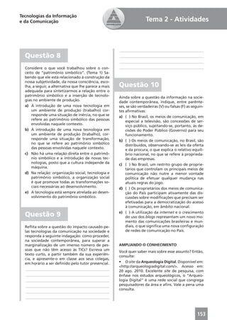Tecnologias da Informação
e da Comunicação                                                       Tema 2 - Atividades



                                                       ____________________________________________
  Questão 8                                            ____________________________________________
                                                       ____________________________________________
  Considere o que você trabalhou sobre o con-          ____________________________________________
  ceito de “patrimônio simbólico”. (Tema 1) Sa-
  bendo que ele está relacionado à construção da
  nossa subjetividade, da nossa consciência, esco-
  lha, a seguir, a alternativa que lhe parece a mais   Questão 10
  adequada para sintetizarmos a relação entre o
  patrimônio simbólico e a inserção de tecnolo-        Ainda sobre a questão da informação na socie-
  gias no ambiente de produção.                        dade contemporânea, indique, entre parênte-
  a) À introdução de uma nova tecnologia em            ses, se são verdadeiras (V) ou falsas (F) as seguin-
      um ambiente de produção (trabalho) cor-          tes aﬁrmativas:
      responde uma situação de inércia, no que se      a) ( ) No Brasil, os meios de comunicação, em
      refere ao patrimônio simbólico das pessoas           especial a televisão, são concessões de ser-
      envolvidas naquele contexto.                         viço público, sujeitando-se, portanto, às de-
  b) À introdução de uma nova tecnologia em                cisões do Poder Público (Governo) para seu
      um ambiente de produção (trabalho), cor-             funcionamento.
      responde uma situação de transformação,          b) ( ) Os meios de comunicação, no Brasil, são
      no que se refere ao patrimônio simbólico             distribuídos, observando-se as leis da oferta
      das pessoas envolvidas naquele contexto.             e da procura, o que explica o relativo equilí-
  c) Não há uma relação direta entre o patrimô-            brio nacional, no que se refere à proprieda-
      nio simbólico e a introdução de novas tec-           de das empresas.
      nologias, posto que a cultura independe da       c) ( ) No Brasil, um restrito grupo de proprie-
      máquina.                                             tários que controlam os principais meios de
  d) Na relação: organização social, tecnologia e          comunicação não nutre a menor vontade
      patrimônio simbólico, a organização social           política de efetuar qualquer mudança nas
      é que promove todas as transformações so-            atuais regras do jogo.
      ciais necessárias ao desenvolvimento.            d) ( ) Os proprietários dos meios de comunica-
  e) A tecnologia está sempre atrelada ao desen-           ção do País participam ativamente das dis-
      volvimento do patrimônio simbólico.                  cussões sobre modiﬁcações que precisam ser
                                                           efetivadas para a democratização do acesso
                                                           à comunicação, em âmbito nacional.

  Questão 9                                            e) ( ) A utilização da internet e o crescimento
                                                           do uso dos blogs representam um novo mo-
                                                           mento das comunicações brasileiras e mun-
  Reﬂita sobre a questão do impacto causado pe-            diais, o que signiﬁca uma nova conﬁguração
  las tecnologias da comunicação na sociedade e            de redes de comunicação no País.
  responda à seguinte indagação: como proceder,
  na sociedade contemporânea, para superar a
  marginalização de um imenso número de pes-           AMPLIANDO O CONHECIMENTO
  soas que não têm acesso às TICs? Escreva um
                                                       Você quer saber mais sobre esse assunto? Então,
  texto curto, a partir também da sua experiên-
                                                       consulte:
  cia, e apresente-o em classe aos seus colegas,
  em horário a ser deﬁnido pelo tutor presencial.      • O site da Arqueologia Digital. Disponível em:
                                                       <http://arqueologiadigital.com/>. Acesso em:
   ____________________________________________
                                                       20 ago. 2010. Excelente site de pesquisa, com
   ____________________________________________        ênfase nos estudos arqueológicos, o “Arqueo-
   ____________________________________________        logia Digital” é uma rede social que congrega
   ____________________________________________        pesquisadores da área e aﬁns. Vale a pena uma
                                                       consulta.
   ____________________________________________
   ____________________________________________



                                                                                                       153
 