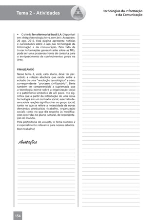 Tecnologias da Informação
Tema 2 - Atividades                                                         e da Comunicação




 • O site da Terra Networks Brasil S.A. Disponível   ____________________________________________
 em: <http://tecnologia.terra.com.br/>. Acesso em:   ____________________________________________
 20 ago. 2010. Esta página apresenta notícias
                                                     ____________________________________________
 e curiosidades sobre o uso das Tecnologias da
 Informação e da comunicação. Pelo fato de           ____________________________________________
 trazer informações generalizadas sobre as TICs,     ____________________________________________
 pode ser uma prazerosa fonte de consulta para       ____________________________________________
 o enriquecimento de conhecimentos gerais na
                                                     ____________________________________________
 área.
                                                     ____________________________________________
                                                     ____________________________________________
 FINALIZANDO                                         ____________________________________________
 Nesse tema 2, você, caro aluno, deve ter per-       ____________________________________________
 cebido a relação absoluta que existe entre a        ____________________________________________
 eclosão de uma “revolução tecnológica” e o seu      ____________________________________________
 correspondente “processo civilizatório”. Deve
                                                     ____________________________________________
 também ter compreendido a supremacia que
 a tecnologia exerce sobre a organização social      ____________________________________________
 e o patrimônio simbólico de um povo. Isto sig-      ____________________________________________
 niﬁca que a partir da introdução de uma nova        ____________________________________________
 tecnologia em um contexto social, esse fato de-
                                                     ____________________________________________
 sencadeia reações signiﬁcativas no grupo social,
 tanto no que se refere à necessidade de novas       ____________________________________________
 demandas produzidas (trabalho, organização          ____________________________________________
 social), como no que diz respeito às modiﬁca-       ____________________________________________
 ções ocorridas no plano cultural, de representa-    ____________________________________________
 ção do mundo.
                                                     ____________________________________________
 Pela pertinência do assunto, o Tema número 2
 é especialmente relevante para nossos estudos.      ____________________________________________
 Bom trabalho!                                       ____________________________________________
                                                     ____________________________________________
                                                     ____________________________________________
                                                     ____________________________________________
  Anotações                                          ____________________________________________
 ____________________________________________        ____________________________________________
 ____________________________________________        ____________________________________________
 ____________________________________________        ____________________________________________
 ____________________________________________        ____________________________________________
 ____________________________________________        ____________________________________________
 ____________________________________________        ____________________________________________
 ____________________________________________        ____________________________________________
 ____________________________________________        ____________________________________________
 ____________________________________________        ____________________________________________
 ____________________________________________        ____________________________________________
 ____________________________________________        ____________________________________________
 ____________________________________________        ____________________________________________
 ____________________________________________        ____________________________________________
 ____________________________________________        ____________________________________________
 ____________________________________________        ____________________________________________
                                                     ____________________________________________



154
 