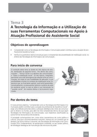 Tema 3
A Tecnologia da Informação e a Utilização de
suas Ferramentas Computacionais no Apoio à
Atuação Proﬁssional do Assistente Social

Objetivos de aprendizagem
•    Compreender como as Tecnologias da Informação e Comunicação podem contribuir para a atuação do pro-
     ﬁssional de Assistência Social.
•    Veriﬁcar os parâmetros teórico-conceituais para a compreensão das possibilidades de mobilização social, no
     âmbito das Tecnologias da Informação e da Comunicação.




Para início de conversa
O conteúdo deste tema se divide em três tópicos de estu-
do, distribuídos da seguinte forma: “Por dentro das comu-
nicações”, “Serviço Social e os desaﬁos das comunicações”
e “Sobre a mobilização social”. Os três tópicos, integrados,
permitirão uma visão abrangente das relações entre as comu-
nicações, em todas as suas modalidades de aplicação, e suas
possibilidades e limites no contexto da mobilização social. Es-
peramos que, ao ﬁnal deste capítulo, você tenha apreendido,
conceitualmente, os pressupostos teóricos e práticos da ação
do assistente social, no que se refere à sua intervenção na
“questão social”, de maneira efetiva e tecnicamente orga-
nizada.




Por dentro do tema
O nosso primeiro objetivo, “compreender como as Tecnologias da Informação e Co-
municação podem contribuir para a atuação do proﬁssional de Assistência Social”,
exige uma reﬂexão profunda sobre a utilização ideológica dos meios de comunica-
ção no Brasil e no mundo, para além da mera compreensão técnica do que sejam
Tecnologias da Informação e da Comunicação, suas respectivas classiﬁcações ou
outras formas tecnocráticas de estudá-las.
A sociedade contemporânea tem, entre várias características de cunho político e
cultural, uma que é reconhecidamente marcante: vivemos em um contexto que se
apropria, de forma intensa e crescente, das Tecnologias da Informação e da Comu-
nicação (TICs). Evidentemente, tal apropriação é revestida, no seu caráter político,
de estratégias ideológicas de manutenção das estruturas de poder.




                                                                                                        155
 