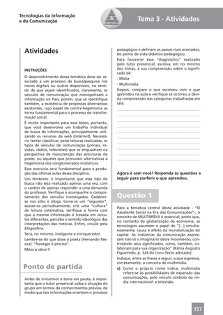 Tecnologias da Informação
e da Comunicação                                                     Tema 3 - Atividades



  Atividades                                             pedagógico e deﬁnam os passos mais acertados,
                                                         do ponto de vista didático-pedagógico.
                                                         Para favorecer esse “diagnóstico” realizado
                                                         pelo tutor presencial, escreva, em no mínimo
  INSTRUÇÕES                                             dez linhas, a sua compreensão sobre o signiﬁ-
                                                         cado de:
  O desenvolvimento dessa temática deve ser as-          - Mídia
  sociado a um processo de busca/pesquisa nos
  meios digitais ou outros disponíveis, no senti-        - Multimídia
  do de que sejam identiﬁcados, claramente, os           Depois, compare o que escreveu com o que
  veículos de comunicação que monopolizam a              aprendeu na aula e veriﬁque se ocorreu a devi-
  informação no País, porém, que se identiﬁque           da compreensão das categorias trabalhadas em
  também, a existência de propostas alternativas         sala.
  existentes, cujo papel de contra-hegemonia as          ____________________________________________
  torna fundamental para o processo de transfor-         ____________________________________________
  mação social.
                                                         ____________________________________________
  É muito importante para esse bloco, portanto,
  que você desenvolva um trabalho individual             ____________________________________________
  de busca de informações, principalmente utili-         ____________________________________________
  zando os recursos da web (internet). Necessá-          ____________________________________________
  rio tentar classiﬁcar, pelas leituras realizadas, os   ____________________________________________
  tipos de veículos de comunicação (jornais, re-
                                                         ____________________________________________
  vistas, rádios, televisões) que se enquadram na
  perspectiva de manutenção das estruturas de            ____________________________________________
  poder, ou aqueles que procuram alternativas à          ____________________________________________
  hegemonia dos conglomerados midiáticos.
  Esse exercício será fundamental para a produ-
  ção das últimas aulas dessa disciplina.                Agora é com você! Responda às questões a
  Um lembrete: é importante que esse tipo de             seguir para conferir o que aprendeu.
  busca não seja realizado apenas uma vez, com
  o caráter de apenas responder a uma demanda
  do professor. Veriﬁque e acompanhe o compor-
  tamento dos veículos investigados. Cadastre-           Questão 1
  se nos sites e blogs, torne-se um “seguidor”,
  acesse-os periodicamente, crie uma “cultura”
                                                         Para a temática central desta atividade - “O
  de leitura sistemática, veriﬁque a forma com
                                                         Assistente Social na Era das Comunicações”-, o
  que a mesma informação é tratada em veícu-
                                                         conceito de MULTIMÍDIA é essencial, posto que,
  los diferentes, perceba o sentido ideológico das
                                                         no contexto da globalização da economia, as
  interpretações das notícias. Enﬁm, circule pela
                                                         tecnologias assumem o papel de “[...] simulta-
  blogosfera.
                                                         neamente, causa e efeito da mundialização do
  Será, no mínimo, instigante e enriquecedor.            capital. As indústrias da comunicação expres-
  Lembre-se do que disse o poeta (Fernando Pes-          sam não só o imaginário deste movimento, con-
  soa): “Navegar é preciso”.                             trolando seus signiﬁcados, como, também, co-
  Mãos à obra!!!                                         laboram para sua organização” (Kênia Augusto
                                                         Figueiredo, p. 324 do Livro-Texto adotado).
                                                         Indique, entre as frases a seguir, a que expressa,
                                                         corretamente, o conceito de multimídia.
 Ponto de partida                                        a) Como o próprio nome indica, multimídia
                                                             refere-se às possibilidades de expansão das
  Antes de iniciarmos o tema em pauta, é impor-              comunicações, pelo veículo símbolo da mí-
  tante que o tutor presencial saiba a situação do           dia internacional: a televisão.
  grupo em termos de conhecimentos prévios, de
  modo que tais informações orientem o processo



                                                                                                       157
 