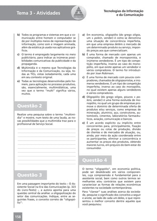 Tecnologias da Informação
Tema 3 - Atividades                                                           e da Comunicação




 b) Todos os programas e sistemas em que a co-       a) Em economia, oligopólio (do grego oligos,
    municação entre homem e computador se               um + polein, vender) é como se denomina
    dá por múltiplos meios de representação de          uma situação de concorrência imperfeita,
    informação, como som e imagem animada,              em que uma empresa detém o mercado de
    além da estática já usada nos aplicativos grá-      um determinado produto ou serviço, impon-
    ﬁcos.                                               do preços aos que comercializam.
 c) O termo é empregado largamente no meio           b) É uma forma de mercado com apenas um
    publicitário, para indicar as inúmeras possi-       comprador, chamado de monopsonista, e
    bilidades comunicativas da publicidade e da         inúmeros vendedores. É um tipo de compe-
    propaganda.                                         tição imperfeita, inverso ao caso do mono-
 d) Multimídia é o mesmo que Tecnologias da             pólio, em que existe apenas um vendedor e
    Informação e da Comunicação, ou seja, to-           vários compradores. O termo foi introduzi-
    das as TICs, vistas isoladamente, cada uma          do por Joan Robinson.
    em seu contexto original.                        c) É uma forma de mercado com poucos com-
 e) Todas as tecnologias desenvolvidas pelo ho-         pradores, chamados de oligopsonistas, e inú-
    mem, para aplicação no processo produtivo,          meros vendedores. É um tipo de competição
    são, essencialmente, multimidiáticas, uma           imperfeita, inverso ao caso do monopólio,
    vez que o termo “multi” signiﬁca vários,            no qual existem apenas alguns vendedores
    muitos.                                             e vários compradores.
                                                     d) Oligopólio (do grego oligos, poucos + po-
                                                        lens, vender) é uma forma evoluída de mo-
                                                        nopólio, no qual um grupo de empresas pro-
 Questão 2                                              move o domínio de determinada oferta de
                                                        produtos e/ou serviços, como empresas de
                                                        mineração, alumínio, aço, construtores, au-
 Realize uma pesquisa sobre o termo “multimí-
                                                        tomóveis, cimentos, laboratórios farmacêu-
 dia” e mostre, num texto de uma lauda, as no-
                                                        ticos, aviação, comunicação e bancos.
 vas possibilidades que a multimídia traz para o
 proﬁssional de Serviço Social.                      e) É um acordo explícito ou implícito entre
                                                        concorrentes para, principalmente, ﬁxação
 ____________________________________________
                                                        de preços ou cotas de produção, divisão
 ____________________________________________           de clientes e de mercados de atuação, ou,
 ____________________________________________           ainda, por meio da ação coordenada entre
 ____________________________________________           os participantes, eliminar a concorrência e
                                                        aumentar os preços dos produtos, obtendo
 ____________________________________________
                                                        maiores lucros, em prejuízo do bem-estar do
 ____________________________________________           consumidor.
 ____________________________________________
 ____________________________________________
 ____________________________________________
 ____________________________________________
                                                     Questão 4
                                                     O termo “oligopólio”, em economia política,
                                                     pode ser desdobrado em vários componen-
 Questão 3                                           tes, cuja compreensão é fundamental para o
                                                     assistente social, bem como outros termos se-
                                                     melhantes e/ou contrários que existem para
 Em uma passagem importante do texto – O As-         caracterizar as formas de relações econômicas
 sistente Social na Era das Comunicações (p. 323     existentes na sociedade contemporânea.
 do Livro-Texto) -, a autora aponta para uma
                                                     Para “clarear” suas análises acerca da socieda-
 questão central da análise: a oligopolização do
                                                     de, pesquise o signiﬁcado dos conceitos a seguir
 setor das comunicações. Indique, entre as se-
                                                     e anote, ao lado de cada um deles, o que repre-
 guintes frases, o conceito correto de “oligopó-
                                                     sentou o melhor conceito dentre aqueles que
 lio”:
                                                     você pesquisou:



158
 