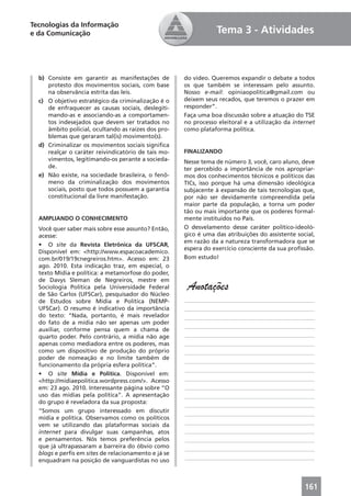 Tecnologias da Informação
e da Comunicação                                                 Tema 3 - Atividades



  b) Consiste em garantir as manifestações de        do vídeo. Queremos expandir o debate a todos
     protesto dos movimentos sociais, com base       os que também se interessam pelo assunto.
     na observância estrita das leis.                Nosso e-mail: opiniaopolitica@gmail.com ou
  c) O objetivo estratégico da criminalização é o    deixem seus recados, que teremos o prazer em
     de enfraquecer as causas sociais, deslegiti-    responder”.
     mando-as e associando-as a comportamen-         Faça uma boa discussão sobre a atuação do TSE
     tos indesejados que devem ser tratados no       no processo eleitoral e a utilização da internet
     âmbito policial, ocultando as raízes dos pro-   como plataforma política.
     blemas que geraram tal(is) movimento(s).
  d) Criminalizar os movimentos sociais signiﬁca
     realçar o caráter reivindicatório de tais mo-   FINALIZANDO
     vimentos, legitimando-os perante a socieda-     Nesse tema de número 3, você, caro aluno, deve
     de.                                             ter percebido a importância de nos apropriar-
  e) Não existe, na sociedade brasileira, o fenô-    mos dos conhecimentos técnicos e políticos das
     meno da criminalização dos movimentos           TICs, isso porque há uma dimensão ideológica
     sociais, posto que todos possuem a garantia     subjacente à expansão de tais tecnologias que,
     constitucional da livre manifestação.           por não ser devidamente compreendida pela
                                                     maior parte da população, a torna um poder
                                                     tão ou mais importante que os poderes formal-
  AMPLIANDO O CONHECIMENTO                           mente instituídos no País.
  Você quer saber mais sobre esse assunto? Então,    O desvelamento desse caráter político-ideoló-
  acesse:                                            gico é uma das atribuições do assistente social,
                                                     em razão da a natureza transformadora que se
  • O site da Revista Eletrônica da UFSCAR,
                                                     espera do exercício consciente da sua proﬁssão.
  Disponível em: <http://www.espacoacademico.
  com.br/019/19cnegreiros.htm>. Acesso em: 23        Bom estudo!
  ago. 2010. Esta indicação traz, em especial, o
  texto Mídia e política: a metamorfose do poder,
  de Davys Sleman de Negreiros, mestre em
  Sociologia Política pela Universidade Federal
  de São Carlos (UFSCar), pesquisador do Núcleo
                                                      Anotações
  de Estudos sobre Mídia e Política (NEMP-           ____________________________________________
  UFSCar). O resumo é indicativo da importância      ____________________________________________
  do texto: “Nada, portanto, é mais revelador        ____________________________________________
  do fato de a mídia não ser apenas um poder
                                                     ____________________________________________
  auxiliar, conforme pensa quem a chama de
  quarto poder. Pelo contrário, a mídia não age      ____________________________________________
  apenas como mediadora entre os poderes, mas        ____________________________________________
  como um dispositivo de produção do próprio         ____________________________________________
  poder de nomeação e no limite também de
                                                     ____________________________________________
  funcionamento da própria esfera política”.
                                                     ____________________________________________
  • O site Mídia e Política. Disponível em:
  <http://midiaepolitica.wordpress.com/>. Acesso     ____________________________________________
  em: 23 ago. 2010. Interessante página sobre “O     ____________________________________________
  uso das mídias pela política”. A apresentação      ____________________________________________
  do grupo é reveladora da sua proposta:             ____________________________________________
  “Somos um grupo interessado em discutir            ____________________________________________
  mídia e política. Observamos como os políticos
  vem se utilizando das plataformas sociais da       ____________________________________________
  internet para divulgar suas campanhas, atos        ____________________________________________
  e pensamentos. Nós temos preferência pelos         ____________________________________________
  que já ultrapassaram a barreira do óbvio como      ____________________________________________
  blogs e perﬁs em sites de relacionamento e já se
                                                     ____________________________________________
  enquadram na posição de vanguardistas no uso



                                                                                                 161
 