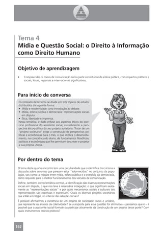 Tema 4
 Mídia e Questão Social: o Direito à Informação
 como Direito Humano

 Objetivo de aprendizagem
 •    Compreender os meios de comunicação como parte constituinte da esfera pública, com impactos políticos e
      sociais, locais, regionais e internacionais signiﬁcativos.




 Para início de conversa
 O conteúdo deste tema se divide em três tópicos de estudo,
 distribuídos da seguinte forma:
 • Mídia e modernidade: uma introdução ao debate.
 • Mídia, esfera pública e democracia: representações sociais
     em disputa.
 • Ética, liberdade e imprensa.
 Nessa temática, é dada ênfase aos aspectos éticos do exer-
 cício proﬁssional do assistente social, considerando a pers-
 pectiva ético-política do seu projeto societário. Tratar de um
 “projeto societário” exige a construção de perspectivas po-
 líticas e econômicas para o País, o que implica o desenvolvi-
 mento, na consciência do aluno, de fundamentos ﬁlosóﬁcos,
 políticos e econômicos que lhe permitam descrever e projetar
 a sua própria utopia.




 Por dentro do tema
 O tema deste quarto encontro tem uma peculiaridade que o identiﬁca: traz à tona a
 discussão sobre assuntos que parecem estar “adormecidos” no conjunto da popu-
 lação, tais como: a relação entre mídia, esfera pública e o exercício da democracia,
 como requisito para o melhor funcionamento dos veículos de comunicação.
 Deﬁne, também, como temática central, a identiﬁcação das diversas representações
 sociais em disputa, o que nos leva à necessária indagação: o que signiﬁcam exata-
 mente as “representações sociais” e por quais mecanismos sociais e culturais tais
 representações são expressas e expressam? Quais os diversos projetos societários
 que estão em litígio, no interior das relações sociais?
 É possível aﬁrmarmos a existência de um projeto de sociedade coeso e unitário,
 que represente os anseios da coletividade? Se a resposta para essa questão for aﬁrmativa – pensamos que é – é
 possível que o assistente social formule ou participe ativamente da construção de um projeto desse porte? Com
 quais instrumentos teórico-práticos?




162
 4
 