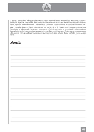 A resposta a essa última indagação pode estar no próprio desenvolvimento dos conteúdos desse curso, cujos fun-
damentos, espera-se, oportunizem ao aluno a criação de um acervo teórico, e que esse acervo amplie suas capaci-
dades cognitivas para compreender a complexidade das relações socioeconômicas da sociedade contemporânea.
Esse é o grande desaﬁo dessa disciplina, naquilo que lhe concerne: os estudos sobre a mídia e seu impacto na
formulação da subjetividade humana e a consequente inﬂuência dos meios de comunicação na construção do
inconsciente coletivo, na perspectiva - sempre - de referendar o modelo socioeconômico vigente. Um assunto que
não pode ser menosprezado por todos aqueles que tratam, até pela natureza da sua proﬁssão, com a questão
social.




Anotações
_______________________________________________________________________________________________

_______________________________________________________________________________________________

_______________________________________________________________________________________________

_______________________________________________________________________________________________

_______________________________________________________________________________________________

_______________________________________________________________________________________________

_______________________________________________________________________________________________

_______________________________________________________________________________________________

_______________________________________________________________________________________________

_______________________________________________________________________________________________

_______________________________________________________________________________________________

_______________________________________________________________________________________________

_______________________________________________________________________________________________

_______________________________________________________________________________________________

_______________________________________________________________________________________________

_______________________________________________________________________________________________

_______________________________________________________________________________________________

_______________________________________________________________________________________________

_______________________________________________________________________________________________

_______________________________________________________________________________________________

_______________________________________________________________________________________________




                                                                                                        163
 