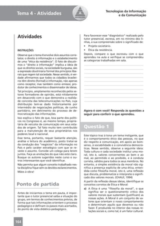 Tecnologias da Informação
Tema 4 - Atividades                                                               e da Comunicação




 Atividades                                            Para favorecer esse “diagnóstico” realizado pelo
                                                       tutor presencial, escreva, em no mínimo dez li-
                                                       nhas, a sua compreensão sobre o signiﬁcado de:
                                                       • Projeto societário.
 INSTRUÇÕES                                            • Ética da resistência.
 Observe que o tema 4 envolve dois assuntos corre-     Depois, compare o que escreveu com o que
 latos: o direito à informação e o estabelecimento     aprendeu na aula e veriﬁque se compreendeu
 de uma “ética da resistência”. O fato de discutir-    as categorias trabalhadas em sala.
 mos o “direito à informação” implica a ideia de       ____________________________________________
 que os direitos sociais, na sociedade burguesa, são   ____________________________________________
 a expressão doutrinária formal dos princípios libe-   ____________________________________________
 rais que regem tal sociedade. Nesse sentido, é ver-
 dade aﬁrmarmos que todos os cidadãos brasilei-        ____________________________________________
 ros têm direito (formal) à informação, não apenas     ____________________________________________
 como receptor, mas também como emissor, pro-          ____________________________________________
 dutor de conhecimentos e disseminador de ideias.      ____________________________________________
 Tal princípio, amplamente reconhecido pelos se-       ____________________________________________
 tores formadores de opinião, está nitidamente
                                                       ____________________________________________
 em desacordo com o que demonstra a realida-
 de concreta das telecomunicações no País, cuja        ____________________________________________
 distribuição tem-se dado historicamente por
 intermédio de negociações políticas, de cunho
 partidário, em detrimento do processo de de-          Agora é com você! Responda às questões a
 mocratização das informações.                         seguir para conferir o que aprendeu.
 Isso explica o fato de que, boa parte dos políti-
 cos no Congresso é, ao mesmo tempo, proprie-
 tária de veículos de comunicação em seus esta-
 dos de origem. Tal fato muito tem contribuído         Questão 1
 para a manutenção de seus proprietários nos
 poderes local e nacional.
                                                       Este tópico traz à tona um tema instigante, que
 Esse tema, portanto, requer bastante atenção,         é o comportamento ético das pessoas, no que
 análise e leitura do acadêmico, posto tratar-se       diz respeito à comunicação, em apoio ao bom-
 da condução dos “negócios” da informação no           senso, à sociabilidade e à convivência democrá-
 País e pelo caráter estratégico com que se re-        ticas. Nesse sentido, observe a seguinte ideia:
 veste o assunto. Convide um colega para lerem         Toda cultura e cada sociedade institui uma mo-
 juntos. Faça as anotações do que não está claro.      ral, isto é, valores concernentes ao bem e ao
 Busque os autores sugeridos neste curso e ou-         mal, ao permitido e ao proibido, e à conduta
 tros interessantes que você identiﬁcar.               correta, válidos para todos os seus membros. No
 Não permita que algum conceito trabalhado nes-        entanto, a simples existência da moral não sig-
 ta disciplina ﬁque sem os devidos esclarecimentos.    niﬁca a presença explícita de uma ética, enten-
 Mãos à obra!                                          dida como ﬁlosoﬁa moral, isto é, uma reﬂexão
                                                       que discuta, problematize e interprete o signiﬁ-
                                                       cado dos valores morais. (CHAUÍ, 1994)
                                                       A partir da reﬂexão dessas ideias, identiﬁque os
Ponto de partida                                       conceitos corretos de Ética e Moral:
                                                       a) A Ética é uma “ﬁlosoﬁa da moral”, o que
 Antes de iniciarmos o tema em pauta, é impor-             signiﬁca ser o questionamento crítico dos
 tante que o tutor presencial saiba a situação do          valores morais que sustentam (justiﬁcam) as
 grupo, em termos de conhecimentos prévios, de             nossas ações. A Moral é um conjunto de va-
 forma que tais informações orientem o processo            lores que orientam o nosso comportamento
 pedagógico e deﬁnam os passos mais acertados,             e determinam aquilo que devemos ou não
 do ponto de vista didático-pedagógico.                    fazer. É produzida no interior das nossas re-
                                                           lações sociais e, como tal, é um fator cultural.



164
 