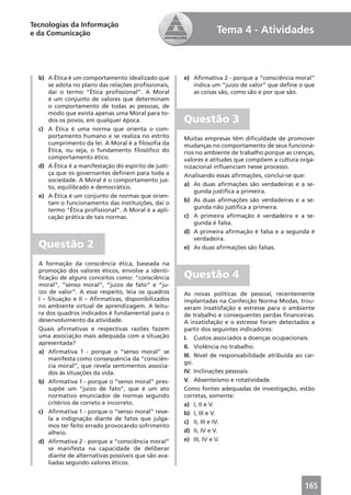 Tecnologias da Informação
e da Comunicação                                                 Tema 4 - Atividades



  b) A Ética é um comportamento idealizado que        e) Aﬁrmativa 2 - porque a “consciência moral”
     se adota no plano das relações proﬁssionais,        indica um “juízo de valor” que deﬁne o que
     daí o termo “Ética proﬁssional”. A Moral            as coisas são, como são e por que são.
     é um conjunto de valores que determinam
     o comportamento de todas as pessoas, de
     modo que exista apenas uma Moral para to-
     dos os povos, em qualquer época.                 Questão 3
  c) A Ética é uma norma que orienta o com-
     portamento humano e se realiza no estrito        Muitas empresas têm diﬁculdade de promover
     cumprimento da lei. A Moral é a ﬁlosoﬁa da       mudanças no comportamento de seus funcioná-
     Ética, ou seja, o fundamento ﬁlosóﬁco do         rios no ambiente de trabalho porque as crenças,
     comportamento ético.                             valores e atitudes que compõem a cultura orga-
  d) A Ética é a manifestação do espírito de justi-   nizacional inﬂuenciam nesse processo.
     ça que os governantes deﬁnem para toda a         Analisando essas aﬁrmações, conclui-se que:
     sociedade. A Moral é o comportamento jus-
     to, equilibrado e democrático.                   a) As duas aﬁrmações são verdadeiras e a se-
                                                          gunda justiﬁca a primeira.
  e) A Ética é um conjunto de normas que orien-
     tam o funcionamento das instituições, daí o      b) As duas aﬁrmações são verdadeiras e a se-
     termo “Ética proﬁssional”. A Moral é a apli-         gunda não justiﬁca a primeira.
     cação prática de tais normas.                    c) A primeira aﬁrmação é verdadeira e a se-
                                                          gunda é falsa.
                                                      d) A primeira aﬁrmação é falsa e a segunda é
                                                          verdadeira.
  Questão 2                                           e) As duas aﬁrmações são falsas.

  A formação da consciência ética, baseada na
  promoção dos valores éticos, envolve a identi-
  ﬁcação de alguns conceitos como: “consciência       Questão 4
  moral”, “senso moral”, “juízo de fato” e “ju-
  ízo de valor”. A esse respeito, leia os quadros     As novas políticas de pessoal, recentemente
  I – Situação e II – Aﬁrmativas, disponibilizados    implantadas na Confecção Norma Modas, trou-
  no ambiente virtual de aprendizagem. A leitu-       xeram insatisfação e estresse para o ambiente
  ra dos quadros indicados é fundamental para o       de trabalho e consequentes perdas ﬁnanceiras.
  desenvolvimento da atividade.                       A insatisfação e o estresse foram detectados a
  Quais aﬁrmativas e respectivas razões fazem         partir dos seguintes indicadores:
  uma associação mais adequada com a situação         I. Custos associados a doenças ocupacionais.
  apresentada?
                                                      II. Violência no trabalho.
  a) Aﬁrmativa 1 - porque o “senso moral” se
                                                      III. Nível de responsabilidade atribuída ao car-
      manifesta como consequência da “consciên-
                                                      go.
      cia moral”, que revela sentimentos associa-
      dos às situações da vida.                       IV. Inclinações pessoais.
  b) Aﬁrmativa 1 - porque o “senso moral” pres-       V. Absenteísmo e rotatividade.
      supõe um “juízo de fato”, que é um ato          Como fontes adequadas de investigação, estão
      normativo enunciador de normas segundo          corretas, somente:
      critérios de correto e incorreto.               a) I, II e V.
  c) Aﬁrmativa 1 - porque o “senso moral” reve-       b) I, III e V.
      la a indignação diante de fatos que julga-
                                                      c) II, III e IV.
      mos ter feito errado provocando sofrimento
      alheio.                                         d) II, IV e V.
  d) Aﬁrmativa 2 - porque a “consciência moral”       e) III, IV e V.
      se manifesta na capacidade de deliberar
      diante de alternativas possíveis que são ava-
      liadas segundo valores éticos.



                                                                                                  165
 