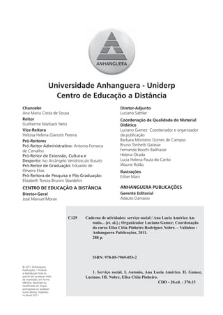 Universidade Anhanguera - Uniderp
                        Centro de Educação a Distância
Chanceler                                             Diretor-Adjunto
Ana Maria Costa de Sousa                              Luciano Sathler
Reitor                                                Coordenação de Qualidade do Material
Guilherme Marback Neto                                Didático
Vice-Reitora                                          Luciano Gamez: Coordenador e organizador
Heloisa Helena Gianotti Pereira                       da publicação
Pró-Reitores                                          Barbara Monteiro Gomes de Campos
Pró-Reitor Administrativo: Antonio Fonseca            Bruno Tonhetti Galasse
de Carvalho                                           Fernanda Bocchi Balthazar
Pró-Reitor de Extensão, Cultura e                     Helena Okada
Desporto: Ivo Arcângelo Vendrúsculo Busato            Lucia Helena Paula do Canto
Pró-Reitor de Graduação: Eduardo de                   Waurie Rolão
Oliveira Elias                                        Ilustrações
Pró-Reitora de Pesquisa e Pós-Graduação:              Ednei Marx
Elizabeth Tereza Brunini Sbardelini
CENTRO DE EDUCAÇÃO A DISTÂNCIA                        ANHANGUERA PUBLICAÇÕES
Diretor-Geral                                         Gerente Editorial
José Manuel Moran                                     Adauto Damásio



                            C129   Caderno de atividades: serviço social / Ana Lucia Américo An-
                                      tonio... [et. al.].; Organizador Luciano Gamez; Coordenação
                                      do curso Elisa Cléia Pinheiro Rodrigues Nobre. – Valinhos :
                                      Anhanguera Publicações, 2011.
                                      288 p.



                                      ISBN: 978-85-7969-053-2

© 2011 Anhanguera
Publicações - Proibida
a reprodução ﬁnal ou                  1. Serviço social. I. Antonio, Ana Lucia Américo. II. Gamez,
parcial por qualquer meio          Luciano. III. Nobre, Elisa Cléia Pinheiro.
de impressão, em forma
idêntica, resumida ou                                                         CDD - 20.ed. : 370.15
modiﬁcada em língua
portuguesa ou qualquer
outro idioma. Impresso
no Brasil 2011
 